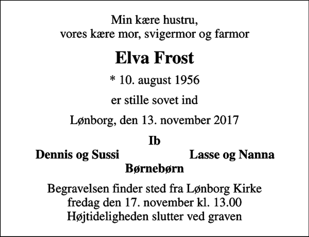 <p>Min kære hustru, vores kære mor, svigermor og farmor<br />Elva Frost<br />* 10. august 1956<br />er stille sovet ind<br />Lønborg, den 13. november 2017<br />Ib<br />Dennis og Sussi<br />Lasse og Nanna<br />Begravelsen finder sted fra Lønborg Kirke fredag den 17. november kl. 13.00 Højtideligheden slutter ved graven</p>