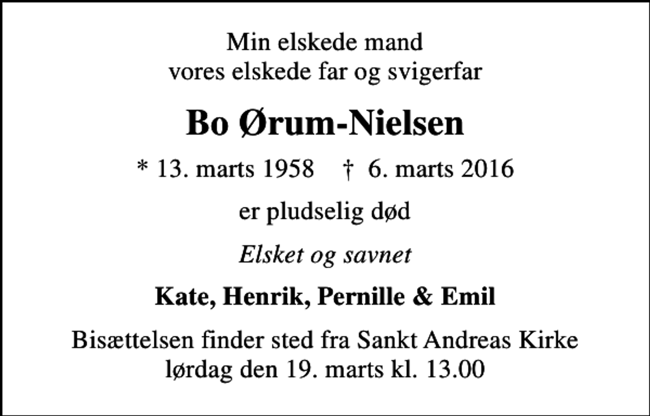 <p>Min elskede mand vores elskede far og svigerfar<br />Bo Ørum-Nielsen<br />* 13. marts 1958 ✝ 6. marts 2016<br />er pludselig død<br />Elsket og savnet<br />Kate, Henrik, Pernille &amp; Emil<br />Bisættelsen finder sted fra Sankt Andreas Kirke lørdag den 19. marts kl. 13.00</p>