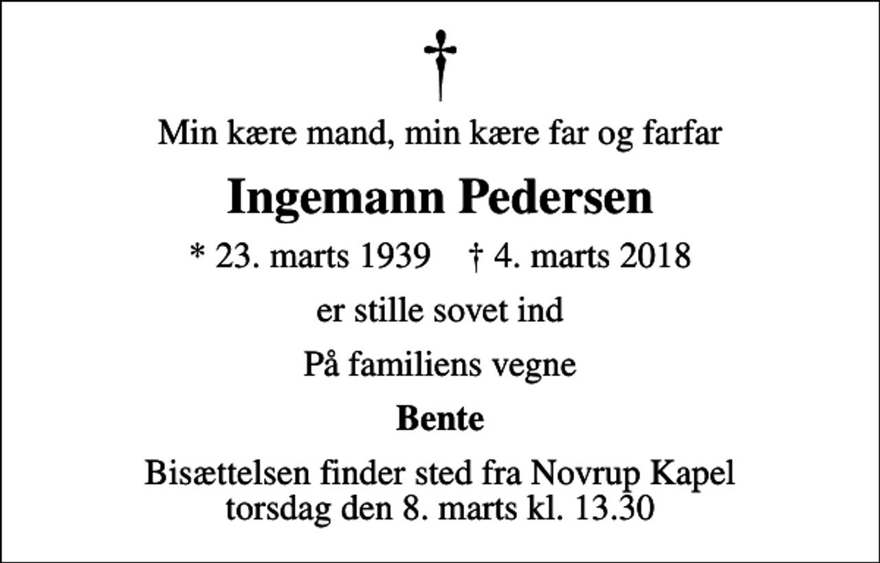 <p>Min kære mand, min kære far og farfar<br />Ingemann Pedersen<br />* 23. marts 1939 ✝ 4. marts 2018<br />er stille sovet ind<br />På familiens vegne<br />Bente<br />Bisættelsen finder sted fra Novrup Kapel torsdag den 8. marts kl. 13.30</p>