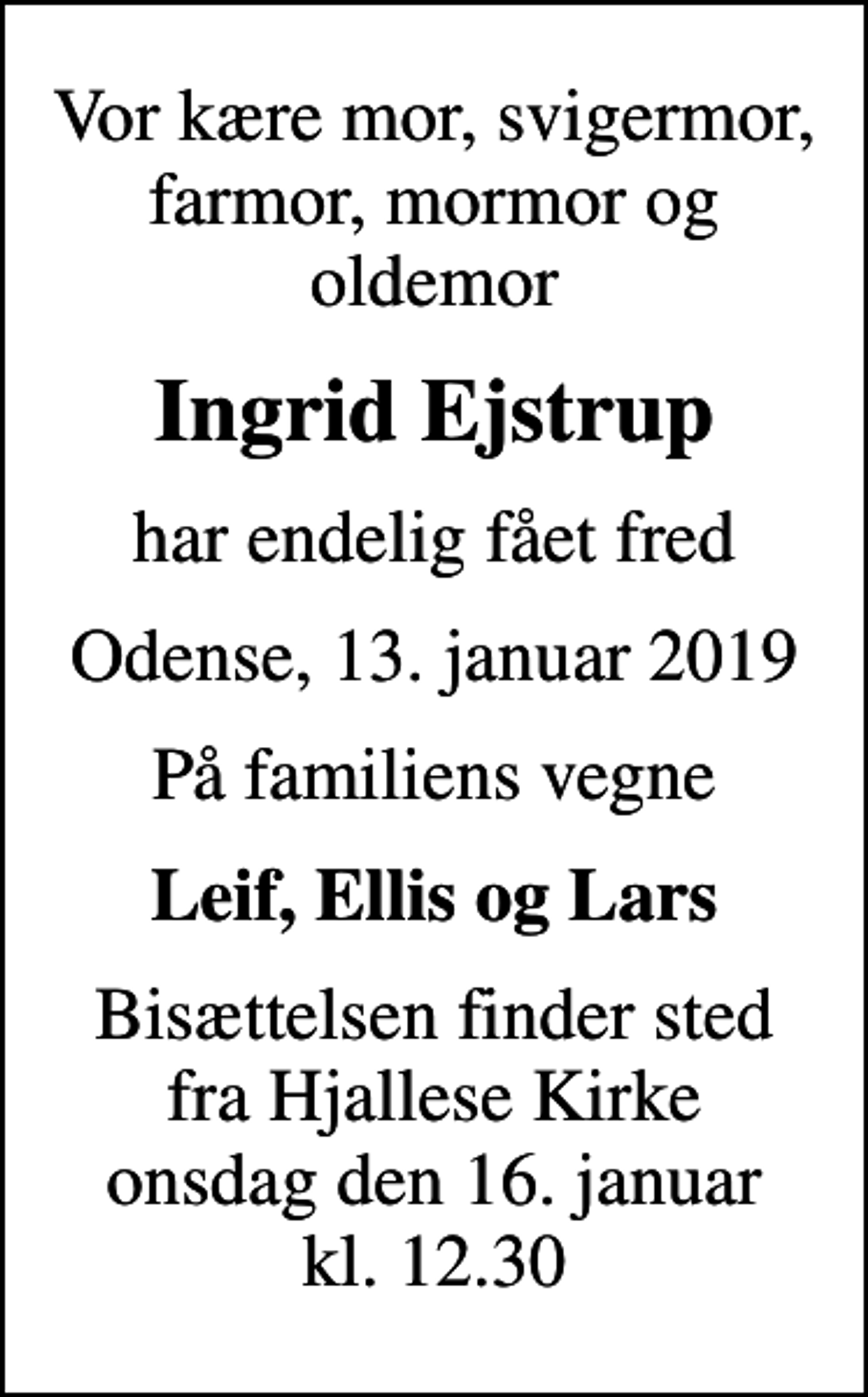 <p>Vor kære mor, svigermor, farmor, mormor og oldemor<br />Ingrid Ejstrup<br />har endelig fået fred<br />Odense, 13. januar 2019<br />På familiens vegne<br />Leif, Ellis og Lars<br />Bisættelsen finder sted fra Hjallese Kirke onsdag den 16. januar kl. 12.30</p>