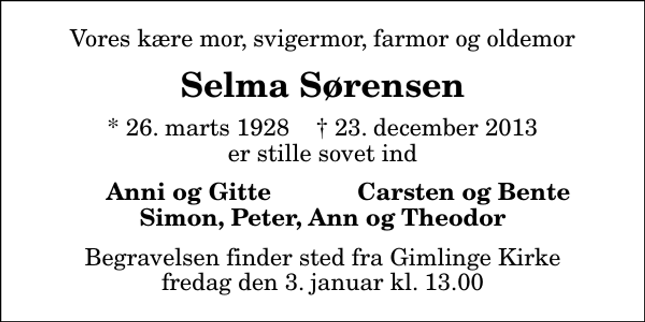 <p>Vores kære mor, svigermor, farmor og oldemor<br />Selma Sørensen<br />* 26. marts 1928 ✝ 23. december 2013 er stille sovet ind<br />Anni og Gitte<br />Carsten og Bente<br />Begravelsen finder sted fra Gimlinge Kirke fredag den 3. januar kl. 13.00</p>