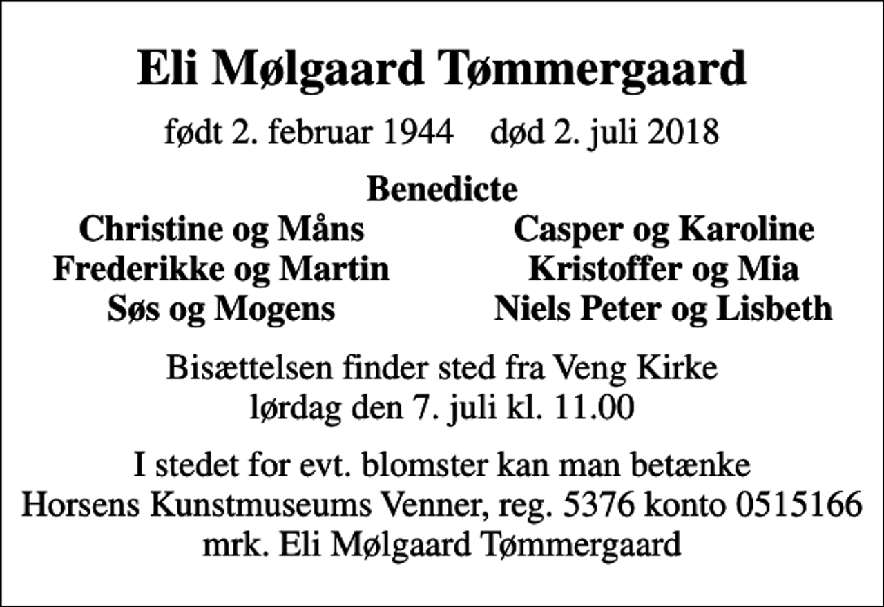 <p>Eli Mølgaard Tømmergaard<br />født 2. februar 1944 død 2. juli 2018<br />Benedicte<br />Christine og Måns<br />Casper og Karoline<br />Frederikke og Martin<br />Kristoffer og Mia<br />Søs og Mogens<br />Niels Peter og Lisbeth<br />Bisættelsen finder sted fra Veng Kirke lørdag den 7. juli kl. 11.00<br />I stedet for evt. blomster kan man betænke Horsens Kunstmuseums Venner, reg. 5376 konto 0515166 mrk. Eli Mølgaard Tømmergaard</p>