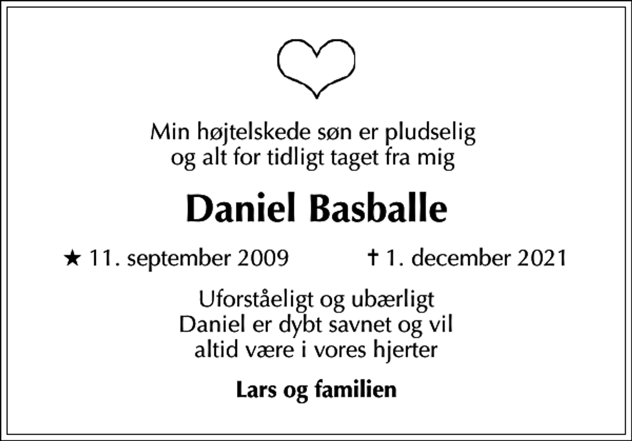 <p>Min højtelskede søn er pludselig og alt for tidligt taget fra mig<br />Daniel Basballe<br />* 11. september 2009 ✝ 1. december 2021<br />Uforståeligt og ubærligt Daniel er dybt savnet og vil altid være i vores hjerter<br />Lars og familien</p>