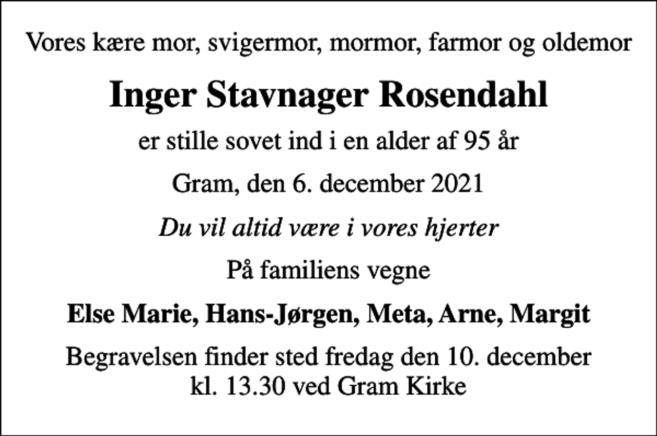 <p>Vores kære mor, svigermor, mormor, farmor og oldemor<br />Inger Stavnager Rosendahl<br />er stille sovet ind i en alder af 95 år<br />Gram, den 6. december 2021<br />Du vil altid være i vores hjerter<br />På familiens vegne<br />Else Marie, Hans-Jørgen, Meta, Arne, Margit<br />Begravelsen finder sted fredag den 10. december kl. 13.30 ved Gram Kirke</p>