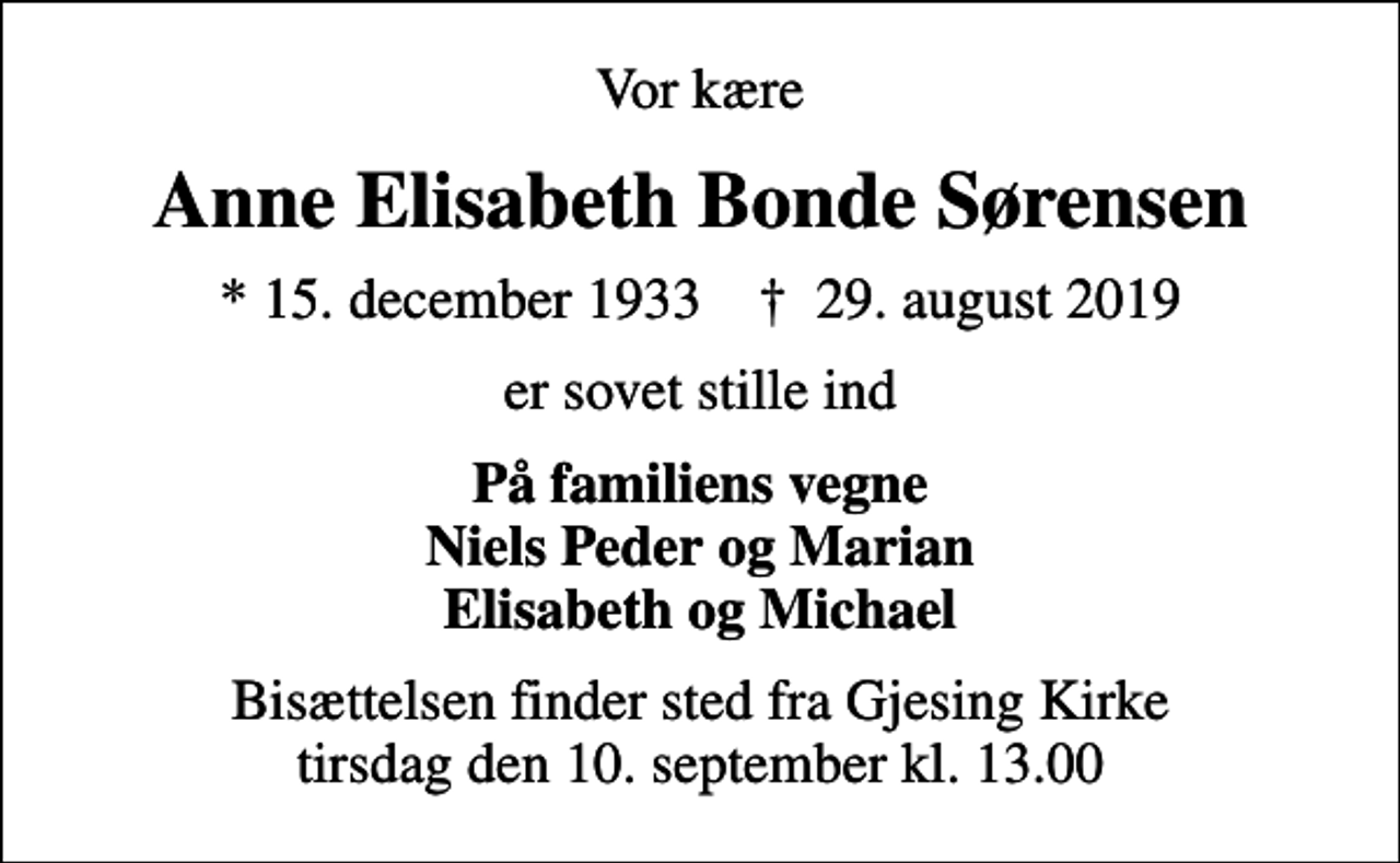 <p>Vor kære<br />Anne Elisabeth Bonde Sørensen<br />* 15. december 1933 ✝ 29. august 2019<br />er sovet stille ind<br />På familiens vegne Niels Peder og Marian Elisabeth og Michael<br />Bisættelsen finder sted fra Gjesing Kirke tirsdag den 10. september kl. 13.00</p>