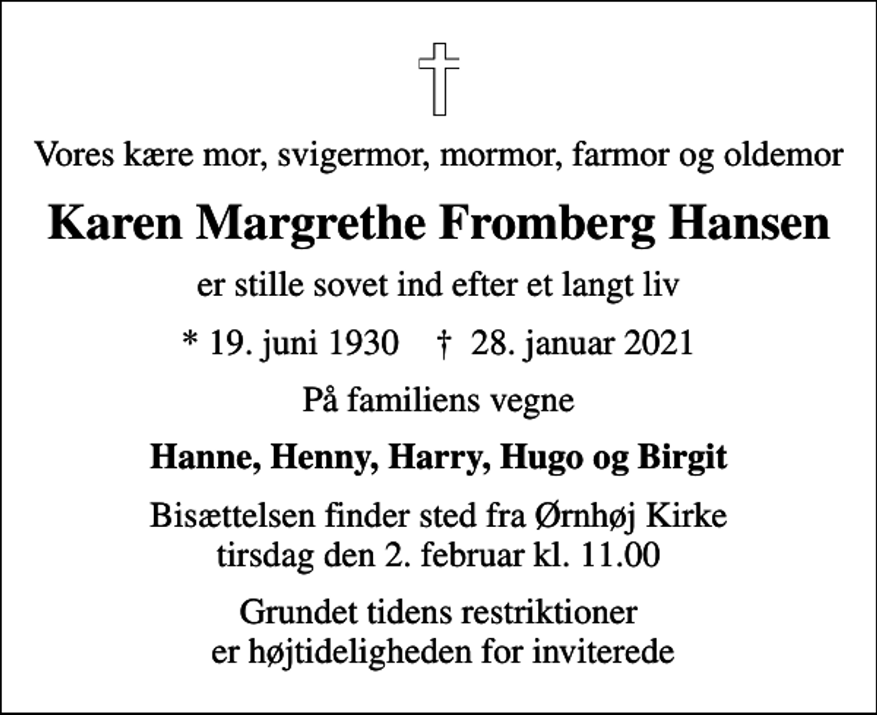 <p>Vores kære mor, svigermor, mormor, farmor og oldemor<br />Karen Margrethe Fromberg Hansen<br />er stille sovet ind efter et langt liv<br />* 19. juni 1930 ✝ 28. januar 2021<br />På familiens vegne<br />Hanne, Henny, Harry, Hugo og Birgit<br />Bisættelsen finder sted fra Ørnhøj Kirke tirsdag den 2. februar kl. 11.00<br />Grundet tidens restriktioner er højtideligheden for inviterede</p>