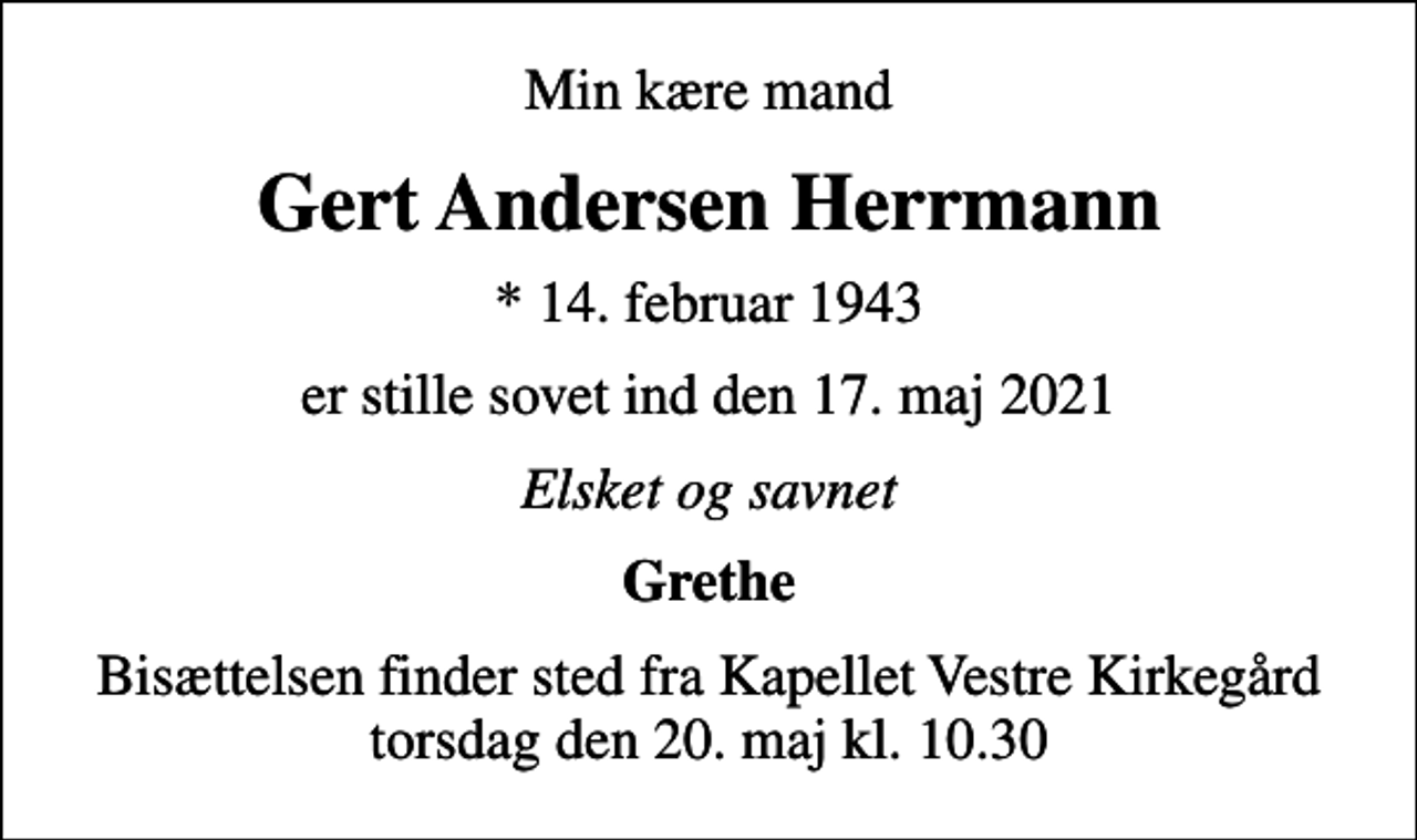 <p>Min kære mand<br />Gert Andersen Herrmann<br />* 14. februar 1943<br />er stille sovet ind den 17. maj 2021<br />Elsket og savnet<br />Grethe<br />Bisættelsen finder sted fra Kapellet Vestre Kirkegård torsdag den 20. maj kl. 10.30</p>