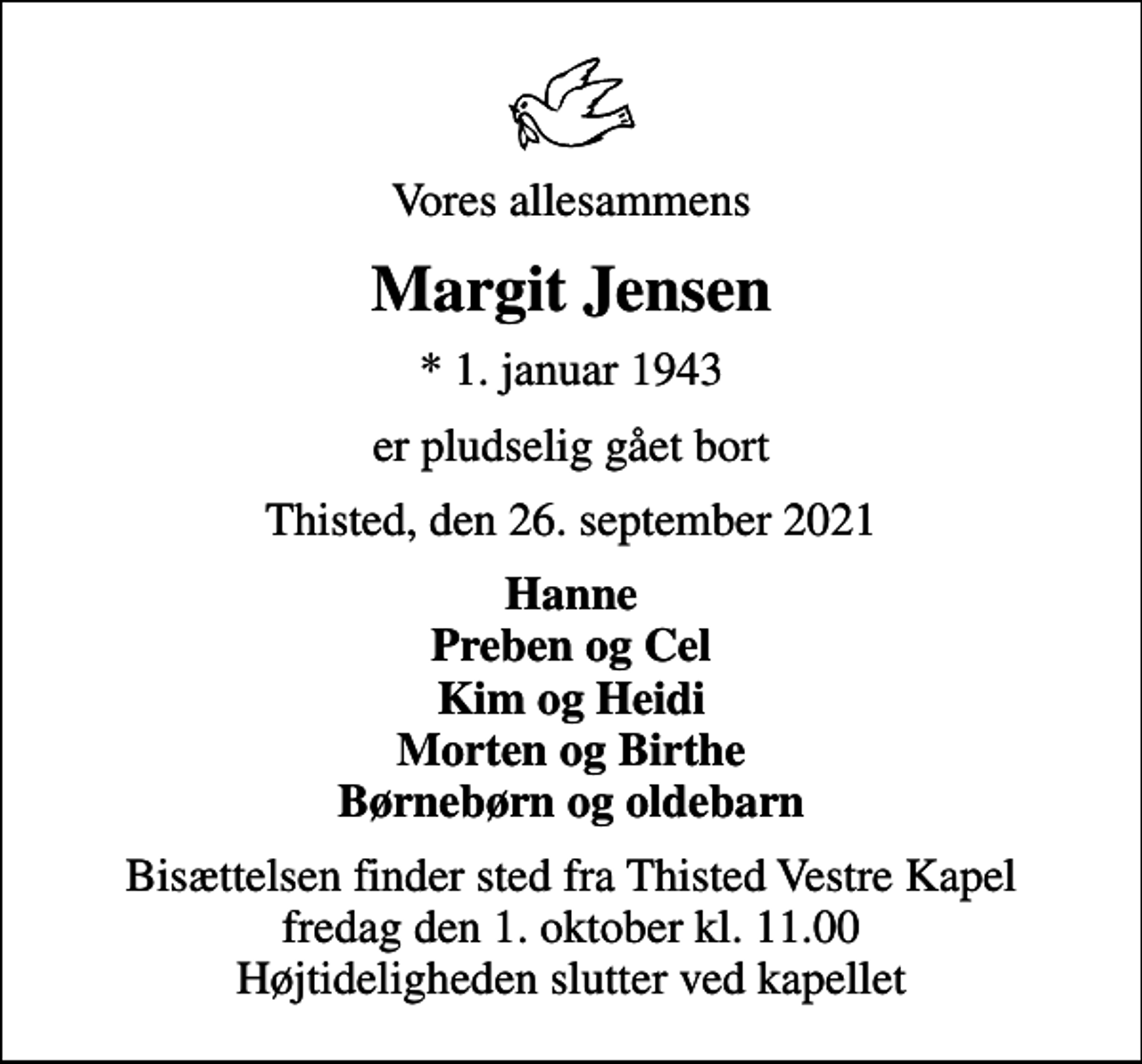 <p>Vores allesammens<br />Margit Jensen<br />* 1. januar 1943<br />er pludselig gået bort<br />Thisted, den 26. september 2021<br />Hanne Preben og Cel Kim og Heidi Morten og Birthe Børnebørn og oldebarn<br />Bisættelsen finder sted fra Thisted Vestre Kapel fredag den 1. oktober kl. 11.00 Højtideligheden slutter ved kapellet</p>