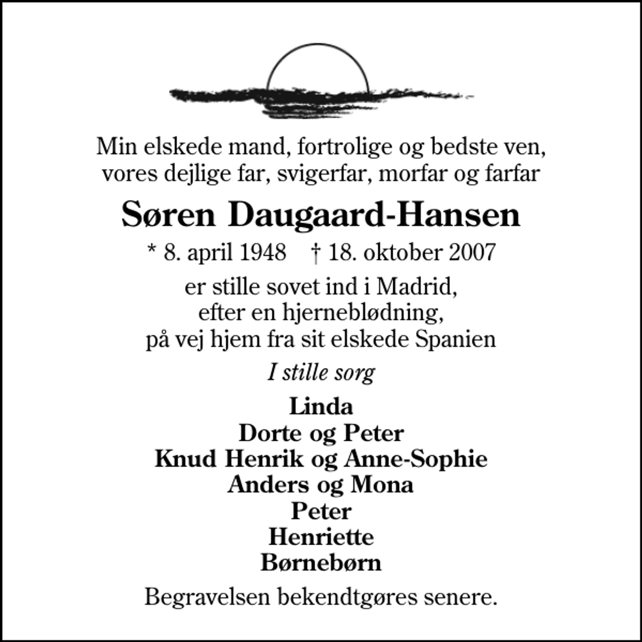 <p>Min elskede mand, fortrolige og bedste ven, vores dejlige far, svigerfar, morfar og farfar<br />Søren Daugaard-Hansen<br />* 8. april 1948 ✝ 18. oktober 2007<br />er stille sovet ind i Madrid, efter en hjerneblødning, på vej hjem fra sit elskede Spanien<br />I stille sorg<br />Linda Dorte og Peter Knud Henrik og Anne-Sophie Anders og Mona Peter Henriette Børnebørn<br />Begravelsen findet sted fra Sankt Nicolai Kirke, Kolding torsdag den 1. november kl. 11.00. Efterfølgende jordpåkastelse på Eltang kirkegård. Birkemose Golfcenter er lukket for golfspil hele dagen.</p>