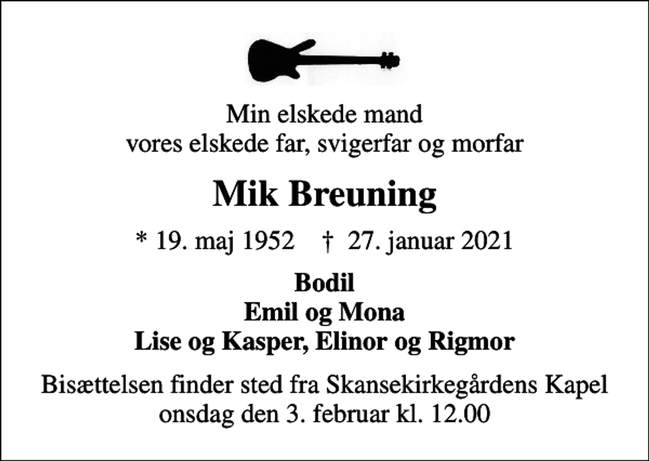 <p>Min elskede mand vores elskede far, svigerfar og morfar<br />Mik Breuning<br />* 19. maj 1952 ✝ 27. januar 2021<br />Bodil Emil og Mona Lise og Kasper, Elinor og Rigmor<br />Bisættelsen finder sted fra Skansekirkegårdens Kapel onsdag den 3. februar kl. 12.00</p>