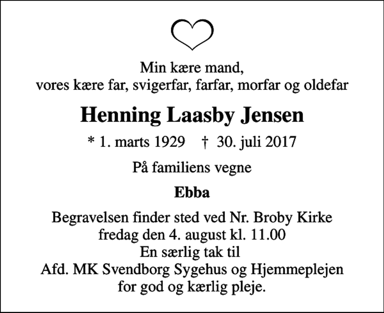 <p>Min kære mand, vores kære far, svigerfar, farfar, morfar og oldefar<br />Henning Laasby Jensen<br />* 1. marts 1929 ✝ 30. juli 2017<br />På familiens vegne<br />Ebba<br />Begravelsen finder sted ved Nr. Broby Kirke fredag den 4. august kl. 11.00 En særlig tak til Afd. MK Svendborg Sygehus og Hjemmeplejen for god og kærlig pleje.</p>