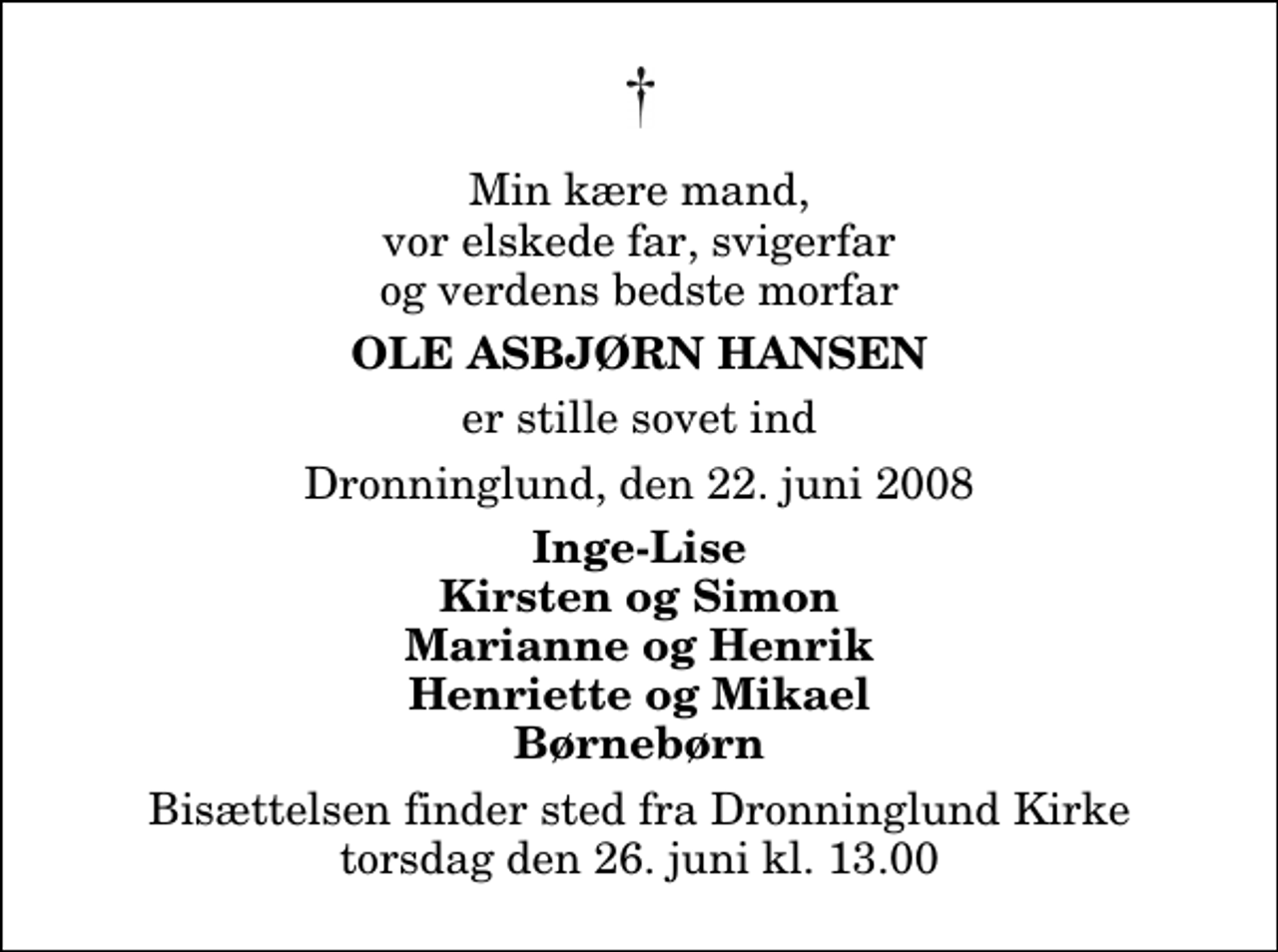 <p>Min kære mand, vor elskede far, svigerfar og verdens bedste morfar<br />Ole Asbjørn Hansen<br />er stille sovet ind<br />Dronninglund, den 22. juni 2008<br />Inge-Lise Kirsten og Simon Marianne og Henrik Henriette og Mikael Børnebørn<br />Bisættelsen finder sted fra Dronninglund Kirke torsdag den 26. juni kl. 13.00</p>