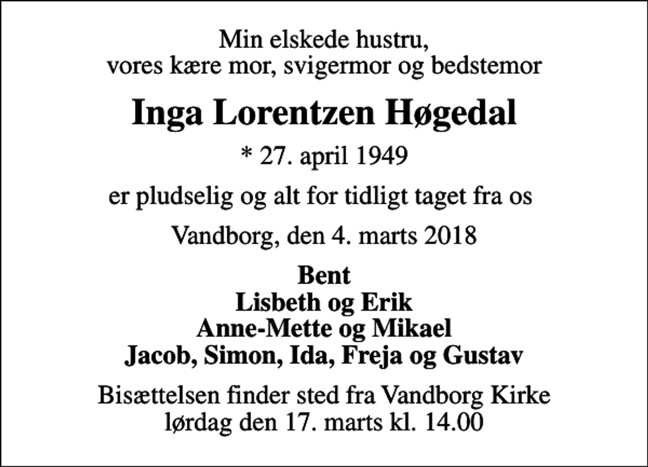 <p>Min elskede hustru, vores kære mor, svigermor og bedstemor<br />Inga Lorentzen Høgedal<br />* 27. april 1949<br />er pludselig og alt for tidligt taget fra os<br />Vandborg, den 4. marts 2018<br />Bent Lisbeth og Erik Anne-Mette og Mikael Jacob, Simon, Ida, Freja og Gustav<br />Bisættelsen finder sted fra Vandborg Kirke lørdag den 17. marts kl. 14.00</p>