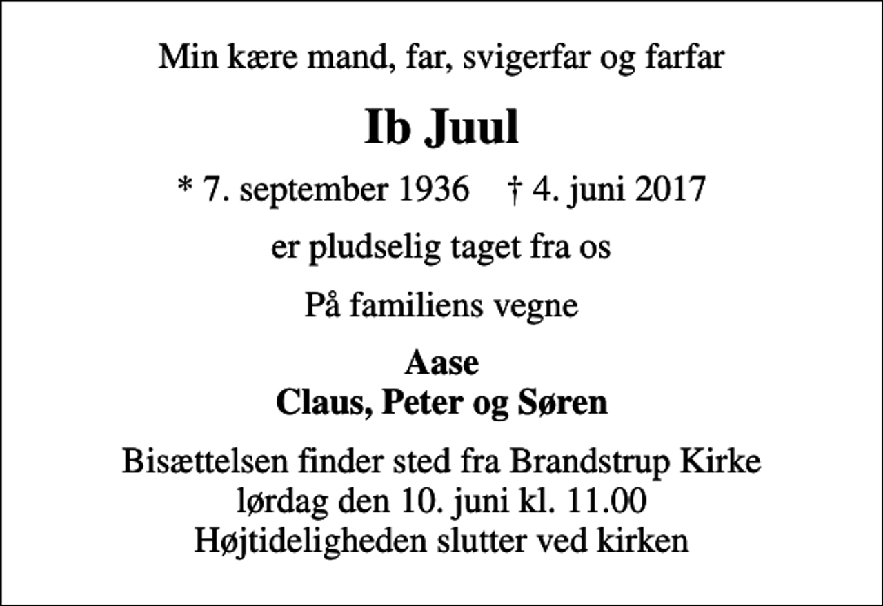 <p>Min kære mand, far, svigerfar og farfar<br />Ib Juul<br />* 7. september 1936 ✝ 4. juni 2017<br />er pludselig taget fra os<br />På familiens vegne<br />Aase Claus, Peter og Søren<br />Bisættelsen finder sted fra Brandstrup Kirke lørdag den 10. juni kl. 11.00 Højtideligheden slutter ved kirken</p>