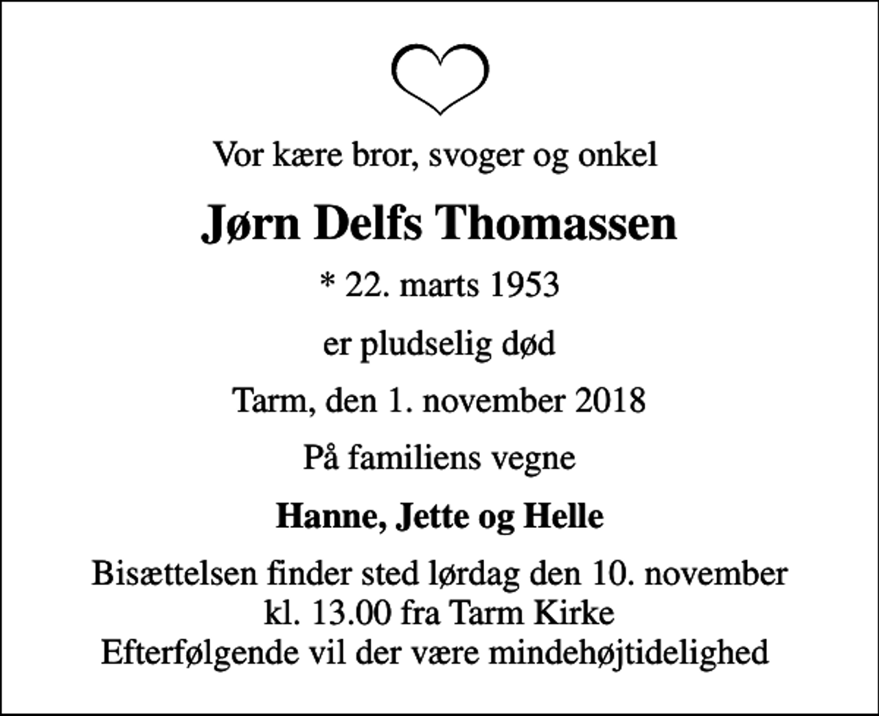 <p>Vor kære bror, svoger og onkel<br />Jørn Delfs Thomassen<br />* 22. marts 1953<br />er pludselig død<br />Tarm, den 1. november 2018<br />På familiens vegne<br />Hanne, Jette og Helle<br />Bisættelsen finder sted lørdag den 10. november kl. 13.00 fra Tarm Kirke Efterfølgende vil der være mindehøjtidelighed</p>
