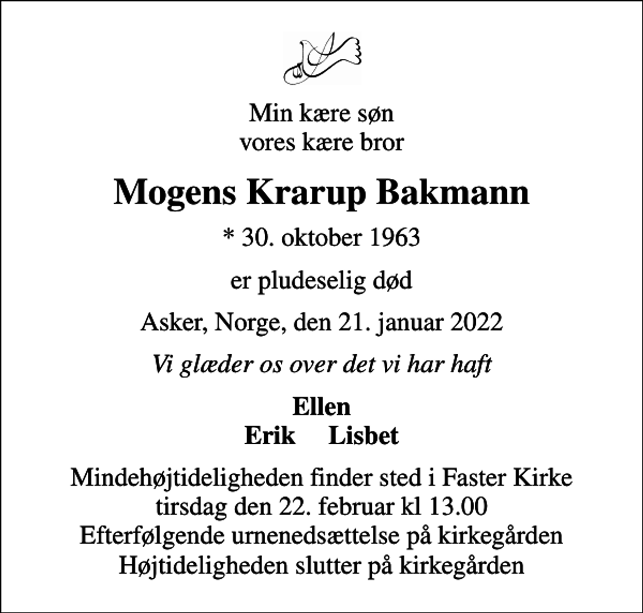 <p>Min kære søn vores kære bror<br />Mogens Krarup Bakmann<br />* 30. oktober 1963<br />er pludeselig død<br />Asker, Norge, den 21. januar 2022<br />Vi glæder os over det vi har haft<br />Ellen Erik Lisbet<br />Mindehøjtideligheden finder sted i Faster Kirke tirsdag den 22. februar kl 13.00 Efterfølgende urnenedsættelse på kirkegården Højtideligheden slutter på kirkegården</p>
