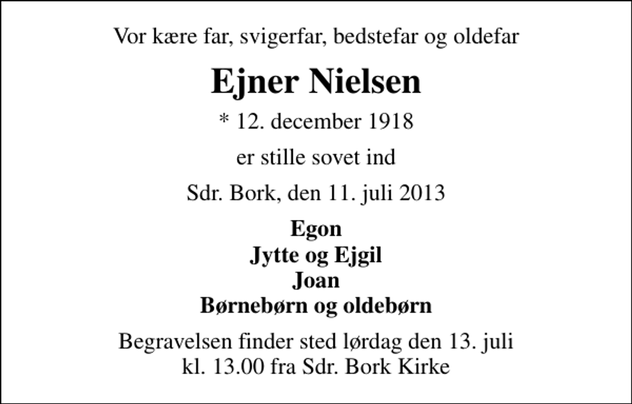 <p>Vor kære far, svigerfar, bedstefar og oldefar<br />Ejner Nielsen<br />* 12. december 1918<br />er stille sovet ind<br />Sdr. Bork, den 11. juli 2013<br />Egon Jytte og Ejgil Joan Børnebørn og oldebørn<br />Begravelsen finder sted lørdag den 13. juli kl. 13.00 fra Sdr. Bork Kirke</p>