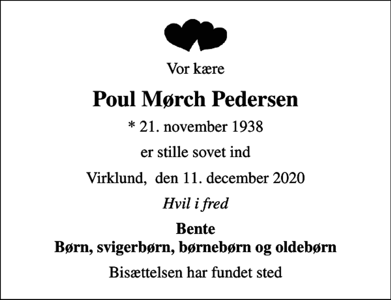 <p>Vor kære<br />Poul Mørch Pedersen<br />* 21. november 1938<br />er stille sovet ind<br />Virklund, den 11. december 2020<br />Hvil i fred<br />Bente Børn, svigerbørn, børnebørn og oldebørn<br />Bisættelsen har fundet sted</p>
