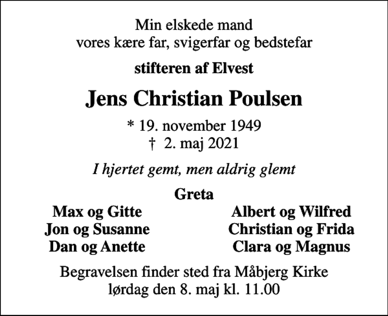 <p>Min elskede mand vores kære far, svigerfar og bedstefar<br />stifteren af Elvest<br />Jens Christian Poulsen<br />* 19. november 1949<br />✝ 2. maj 2021<br />I hjertet gemt, men aldrig glemt<br />Greta<br />Max og Gitte<br />Albert og Wilfred<br />Jon og Susanne<br />Christian og Frida<br />Dan og Anette<br />Clara og Magnus<br />Begravelsen finder sted fra Måbjerg Kirke lørdag den 8. maj kl. 11.00</p>