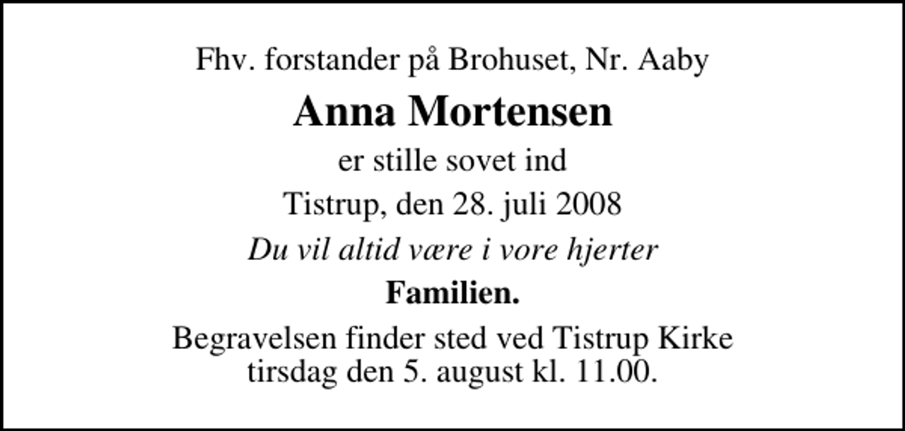 <p>Fhv. forstander på Brohuset, Nr. Aaby<br />Anna Mortensen<br />er stille sovet ind<br />Tistrup, den 28. juli 2008<br />Du vil altid være i vore hjerter<br />Familien<br />Begravelsen finder sted ved Tistrup Kirke tirsdag den 5. august kl. 11.00</p>