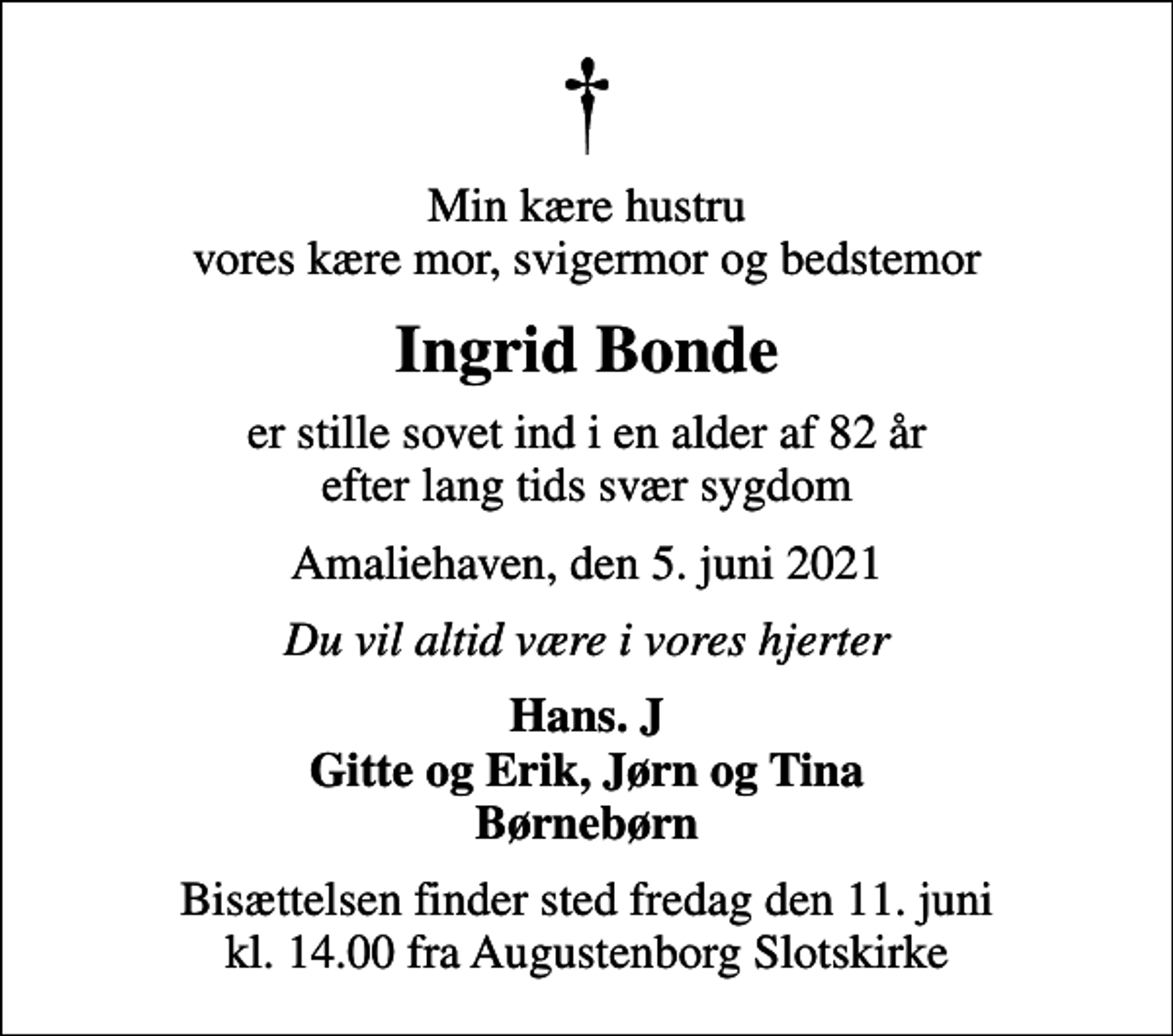 <p>Min kære hustru vores kære mor, svigermor og bedstemor<br />Ingrid Bonde<br />er stille sovet ind i en alder af 82 år efter lang tids svær sygdom<br />Amaliehaven, den 5. juni 2021<br />Du vil altid være i vores hjerter<br />Hans. J Gitte og Erik, Jørn og Tina Børnebørn<br />Bisættelsen finder sted fredag den 11. juni kl. 14.00 fra Augustenborg Slotskirke</p>