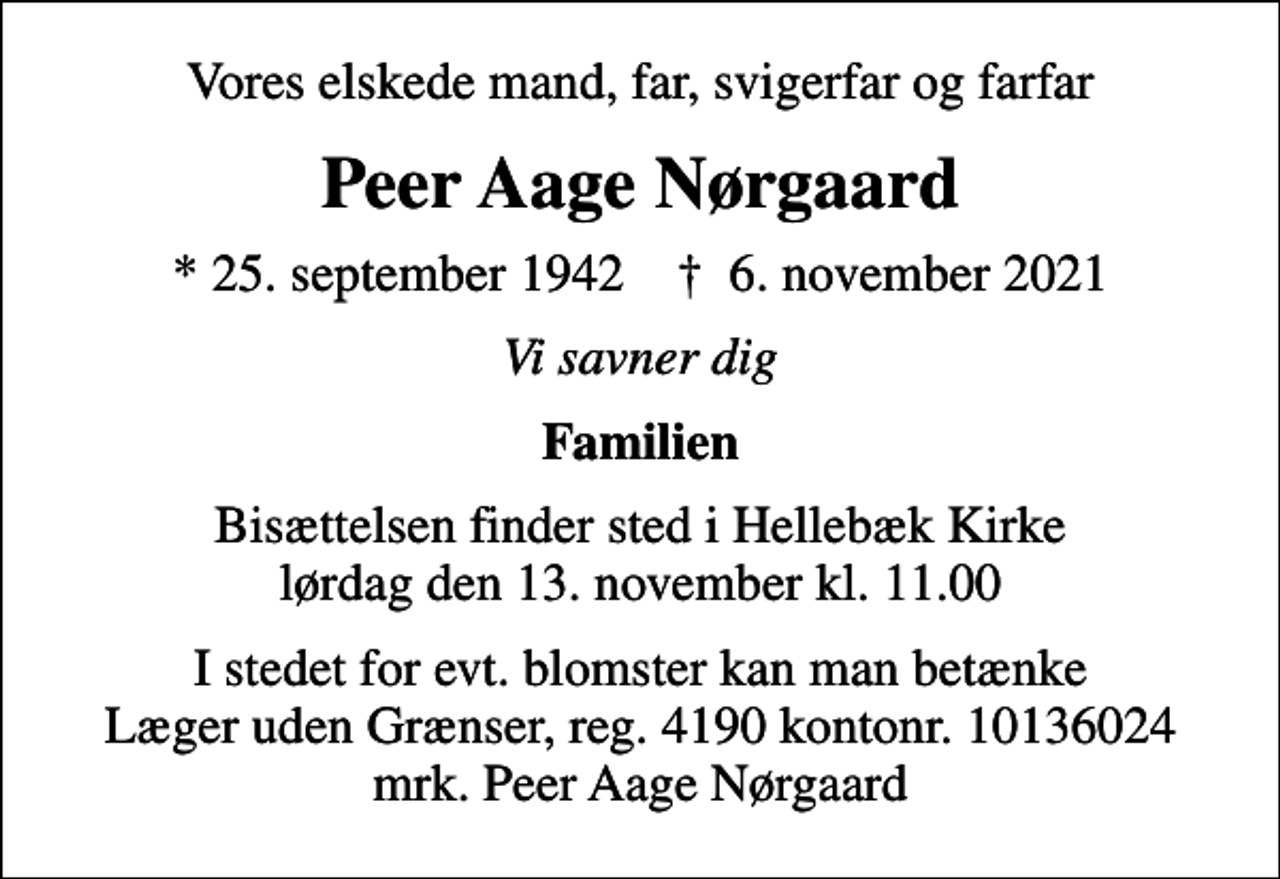 <p>Vores elskede mand, far, svigerfar og farfar<br />Peer Aage Nørgaard<br />* 25. september 1942 ✝ 6. november 2021<br />Vi savner dig<br />Familien<br />Bisættelsen finder sted i Hellebæk Kirke lørdag den 13. november kl. 11.00<br />I stedet for evt. blomster kan man betænke<br />Læger uden Grænser reg.4190kontonr.10136024mrk. Peer Aage<br />Nørgaard</p>