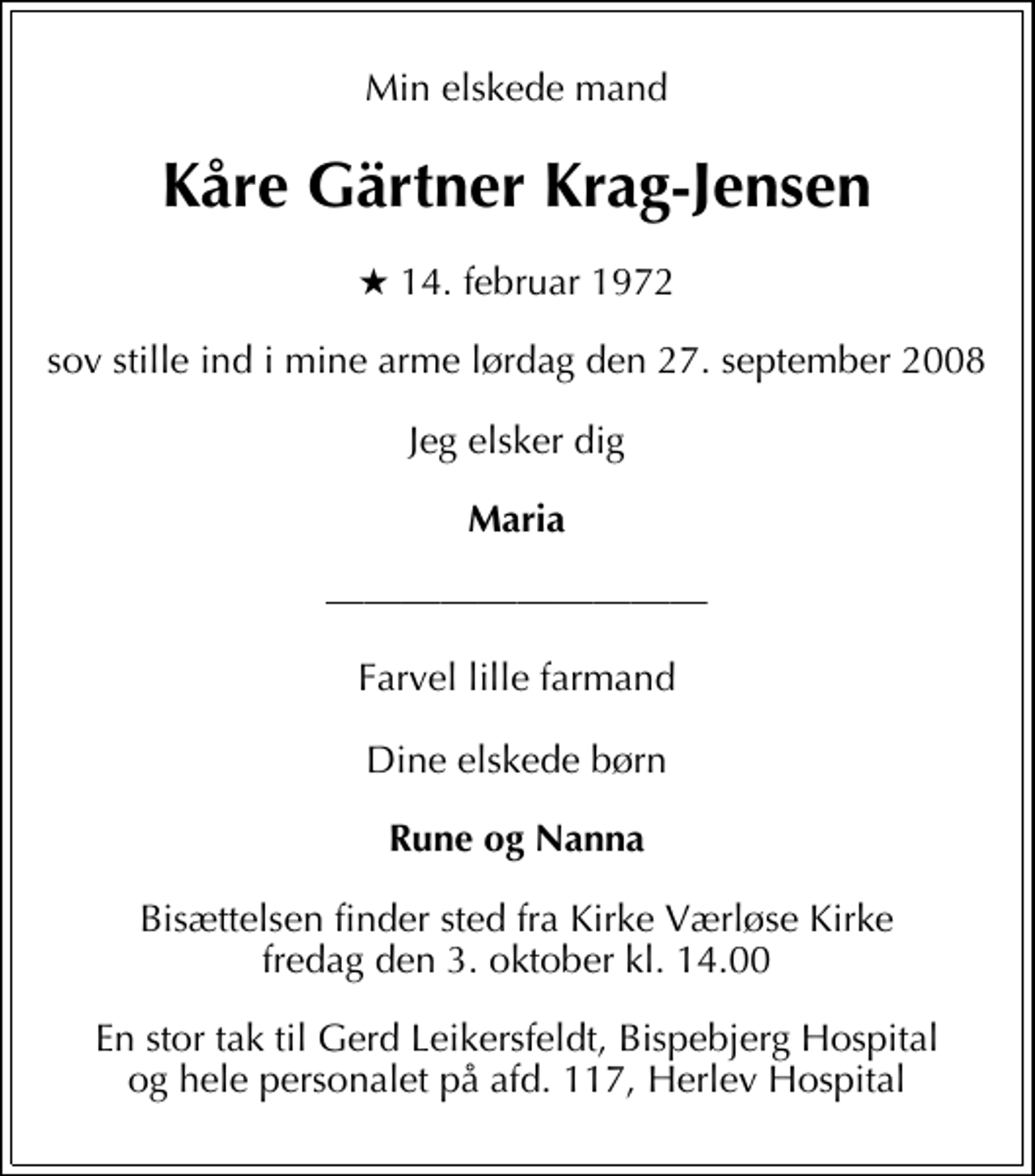 <p>Min elskede mand<br />Kåre Gärtner Krag-Jensen<br />* 14. februar 1972<br />sov stille ind i mine arme lørdag den 27. september 2008<br />Jeg elsker dig<br />Maria<br />Farvel lille farmand Dine elskede børn<br />Rune og Nanna<br />Bisættelsen finder sted fra Kirke Værløse Kirke fredag den 3. oktober kl. 14.00<br />En stor tak til Gerd Leikersfeldt, Bispebjerg Hospital og hele personalet på afd. 117, Herlev Hospital</p>