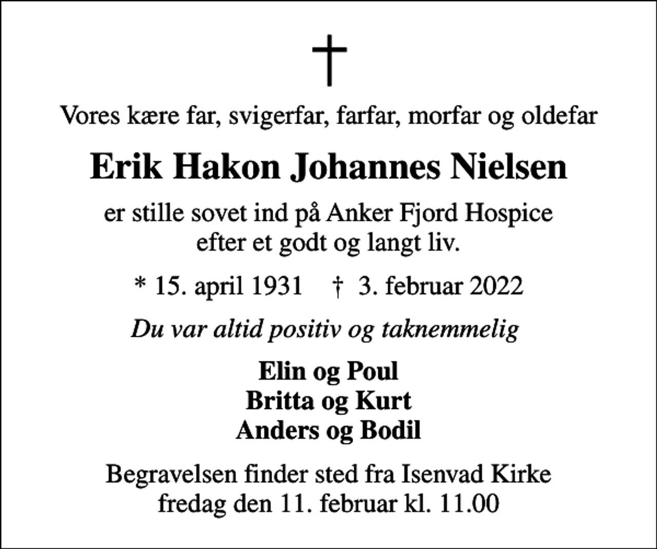 <p>Vores kære far, svigerfar, farfar, morfar og oldefar<br />Erik Hakon Johannes Nielsen<br />er stille sovet ind på Anker Fjord Hospice efter et godt og langt liv.<br />* 15. april 1931 ✝ 3. februar 2022<br />Du var altid positiv og taknemmelig<br />Elin og Poul Britta og Kurt Anders og Bodil<br />Begravelsen finder sted fra Isenvad Kirke fredag den 11. februar kl. 11.00</p>