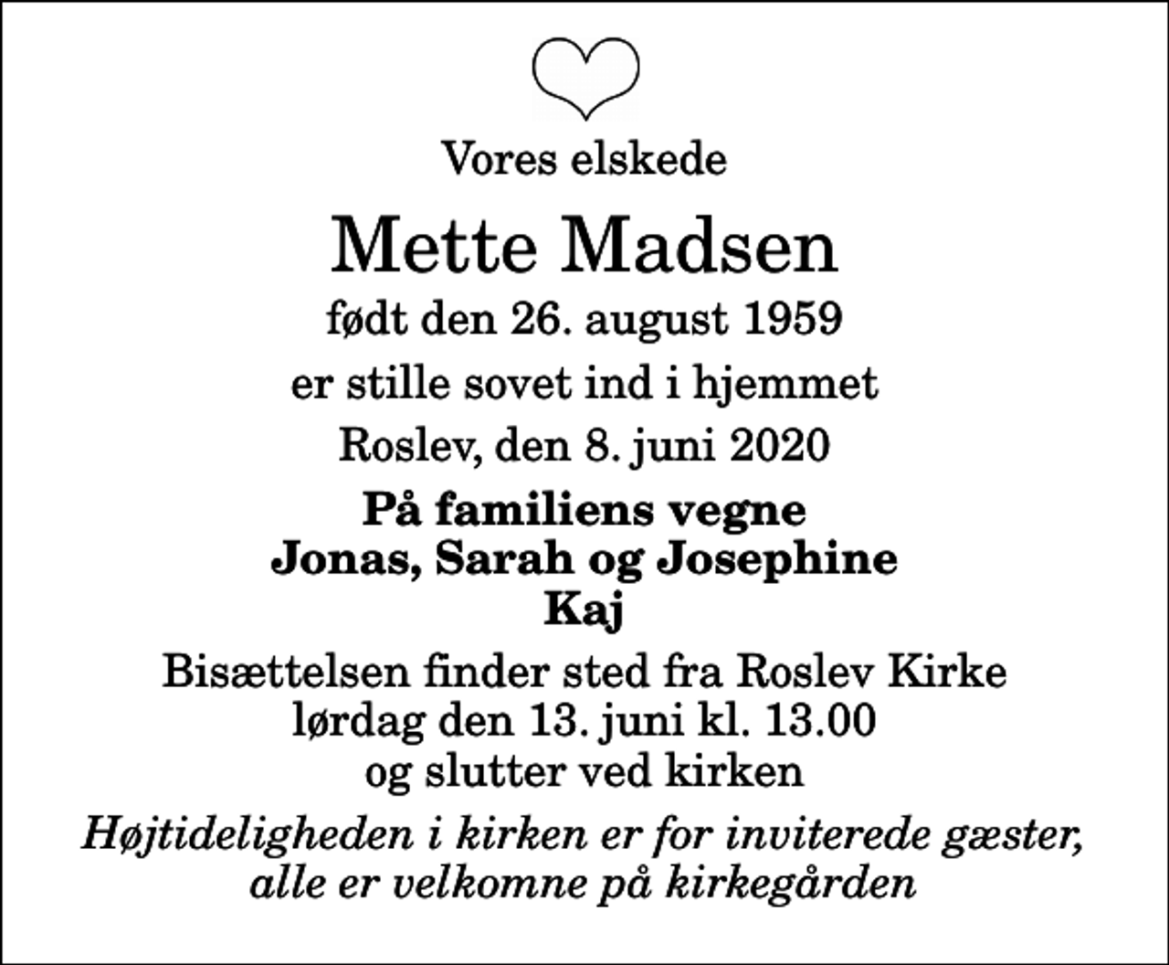 <p>Vores elskede<br />Mette Madsen<br />født den 26. august 1959<br />er stille sovet ind i hjemmet<br />Roslev, den 8. juni 2020<br />På familiens vegne Jonas, Sarah og Josephine Kaj<br />Bisættelsen finder sted fra Roslev Kirke lørdag den 13. juni kl. 13.00 og slutter ved kirken<br />Højtideligheden i kirken er for inviterede gæster, alle er velkomne på kirkegården</p>