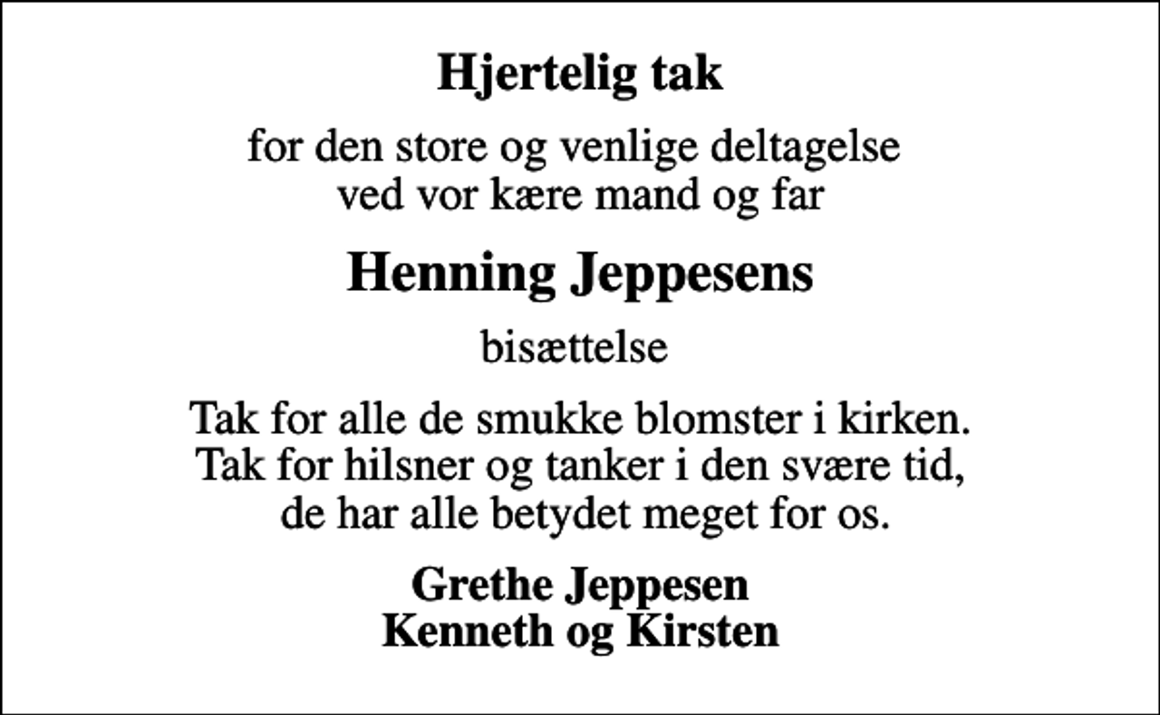 <p>Hjertelig tak<br />for den store og venlige deltagelse ved vor kære mand og far<br />Henning Jeppesens<br />bisættelse<br />Tak for alle de smukke blomster i kirken. Tak for hilsner og tanker i den svære tid, de har alle betydet meget for os.<br />Grethe Jeppesen Kenneth og Kirsten</p>