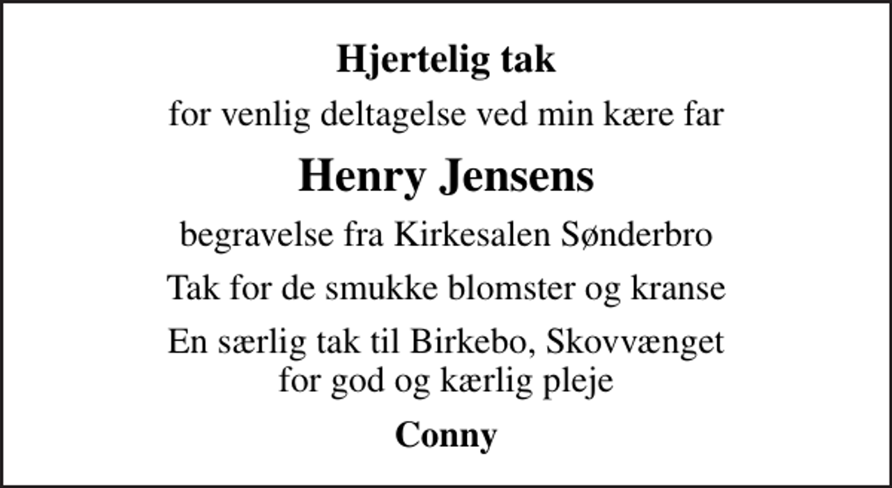 <p>Hjertelig tak<br />for venlig deltagelse ved min kære far<br />Henry Jensens<br />begravelse fra Kirkesalen Sønderbro<br />Tak for de smukke blomster og kranse<br />En særlig tak til Birkebo, Skovvænget for god og kærlig pleje<br />Conny</p>
