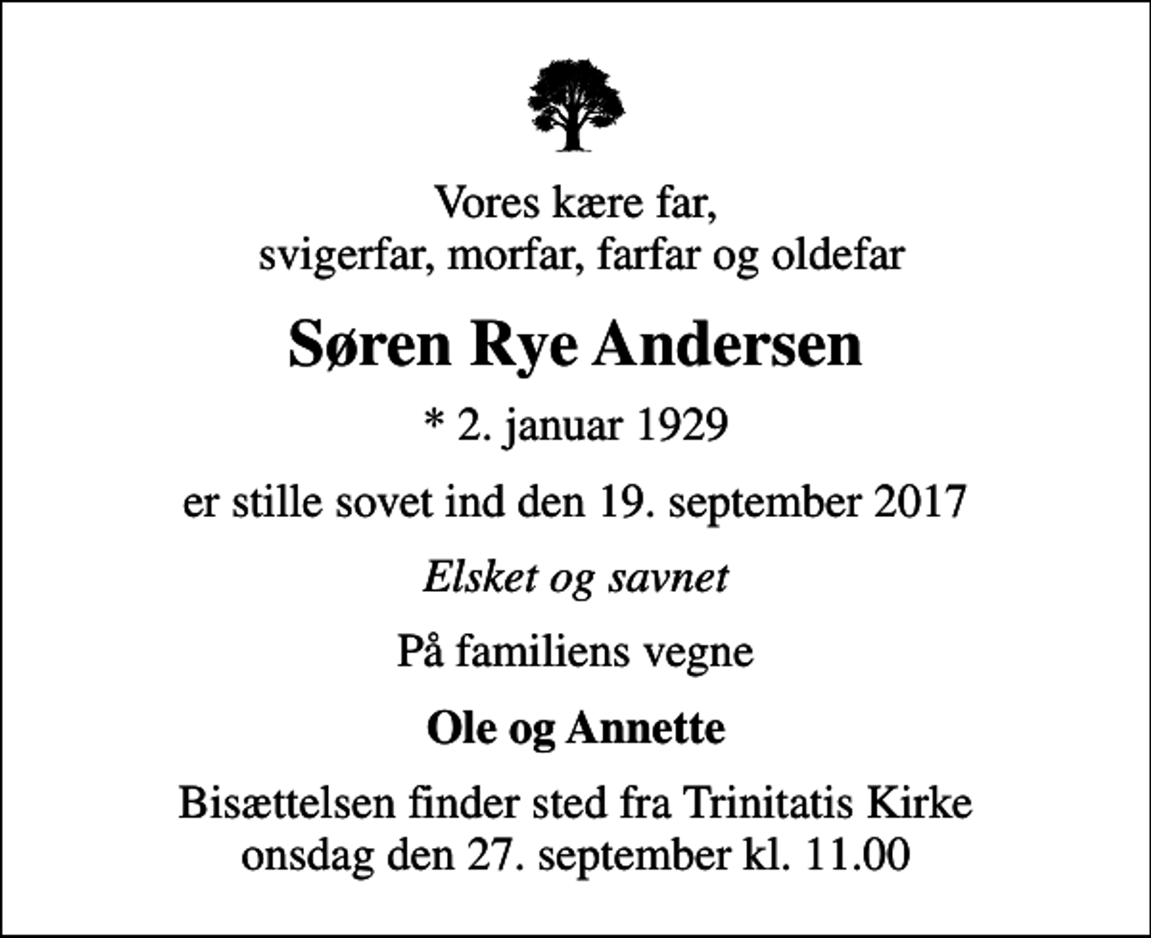 <p>Vores kære far, svigerfar, morfar, farfar og oldefar<br />Søren Rye Andersen<br />* 2. januar 1929<br />er stille sovet ind den 19. september 2017<br />Elsket og savnet<br />På familiens vegne<br />Ole og Annette<br />Bisættelsen finder sted fra Trinitatis Kirke onsdag den 27. september kl. 11.00</p>