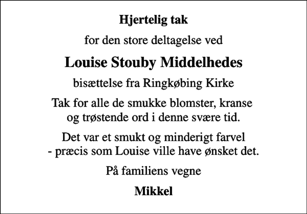 <p>Hjertelig tak<br />for den store deltagelse ved<br />Louise Stouby Middelhedes<br />bisættelse fra Ringkøbing Kirke<br />Tak for alle de smukke blomster, kranse og trøstende ord i denne svære tid.<br />Det var et smukt og minderigt farvel - præcis som Louise ville have ønsket det.<br />På familiens vegne<br />Mikkel</p>
