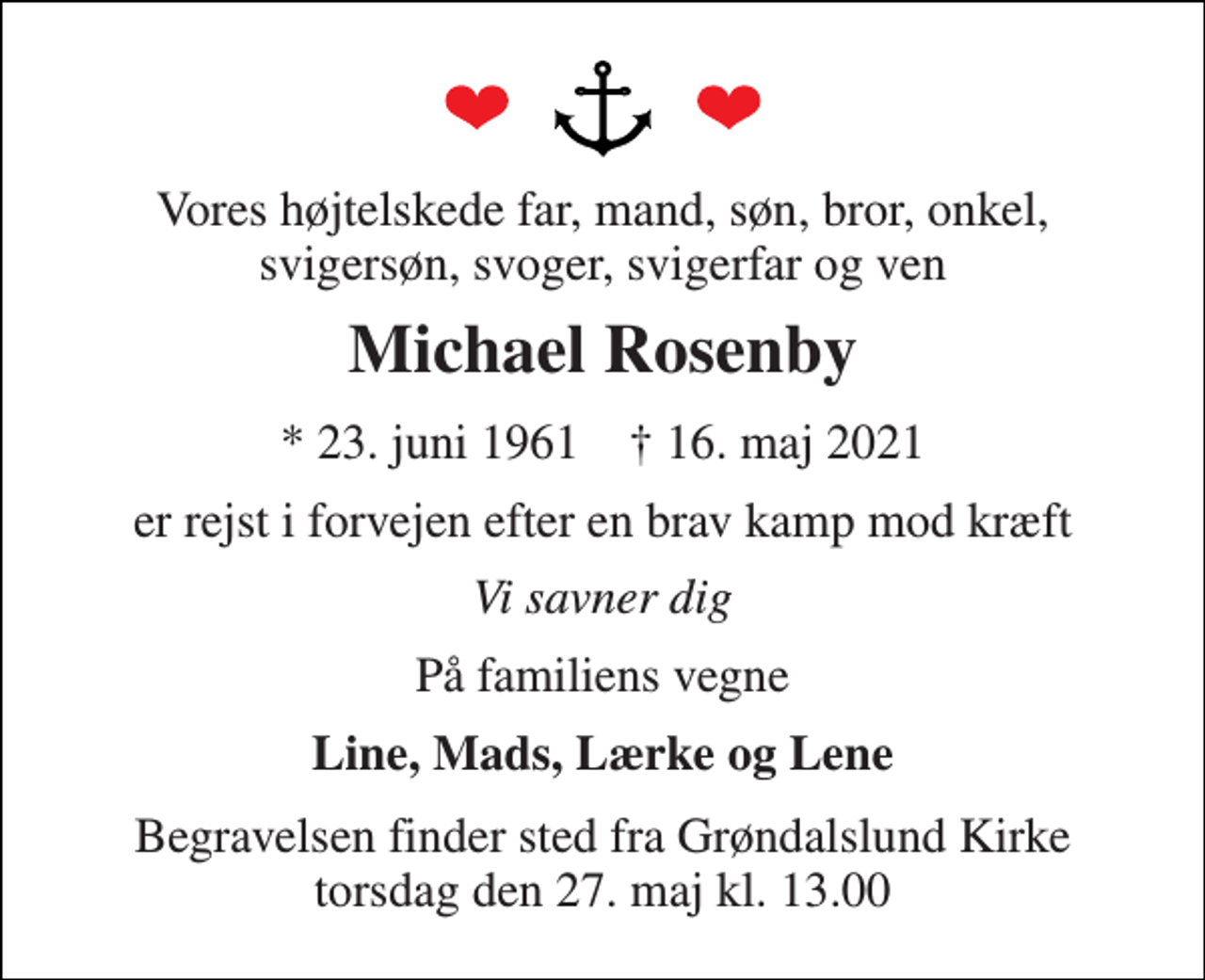 <p>Vores højtelskede far, mand, søn, bror, onkel, svigersøn, svoger, svigerfar og ven<br />Michael Rosenby<br />*​ 23. juni 1961​ †​ 16. maj 2021<br />er rejst i forvejen efter en brav kamp mod kræft<br />Vi savner dig<br />På familiens vegne<br />Line, Mads, Lærke og Lene<br />Begravelsen​ finder sted fra Grøndalslund Kirke​ torsdag den 27. maj​ kl. 13.00</p>