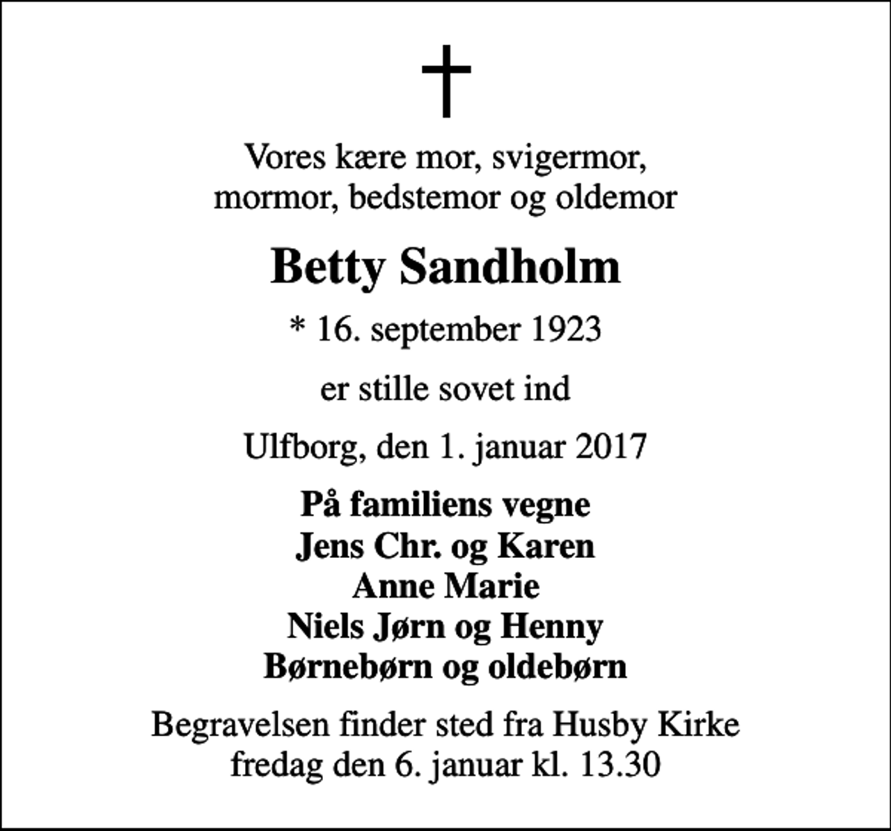 <p>Vores kære mor, svigermor, mormor, bedstemor og oldemor<br />Betty Sandholm<br />* 16. september 1923<br />er stille sovet ind<br />Ulfborg, den 1. januar 2017<br />På familiens vegne Jens Chr. og Karen Anne Marie Niels Jørn og Henny Børnebørn og oldebørn<br />Begravelsen finder sted fra Husby Kirke fredag den 6. januar kl. 13.30</p>