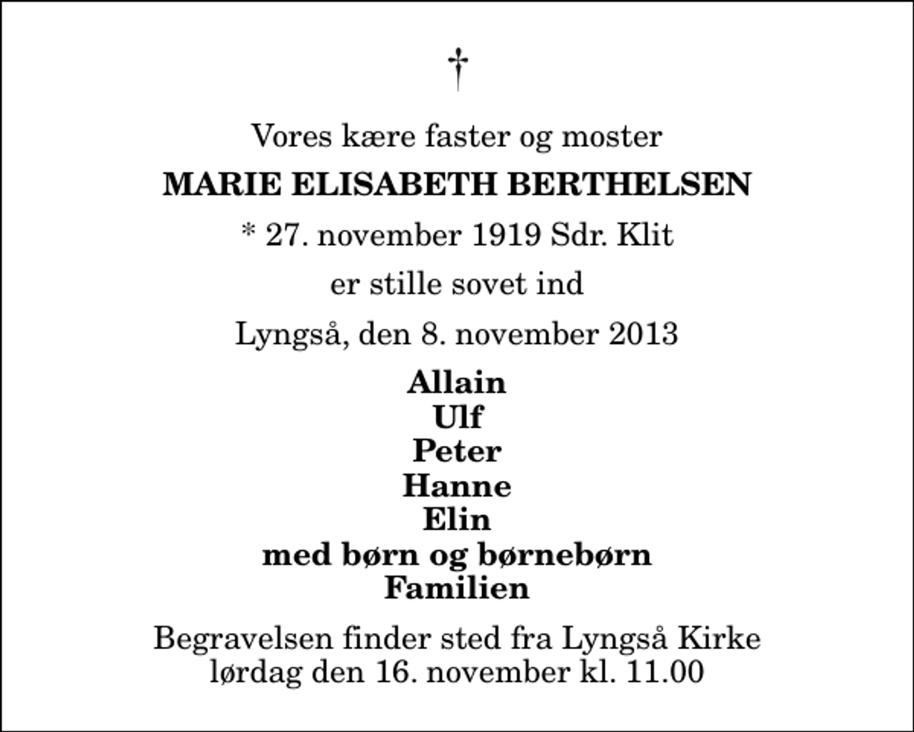<p>Vores kære faster og moster<br />Marie Elisabeth Berthelsen<br />* 27. november 1919 Sdr. Klit<br />er stille sovet ind<br />Lyngså, den 8. november 2013<br />Allain Ulf Peter Hanne Elin med børn og børnebørn Familien<br />Begravelsen finder sted fra Lyngså Kirke lørdag den 16. november kl. 11.00</p>