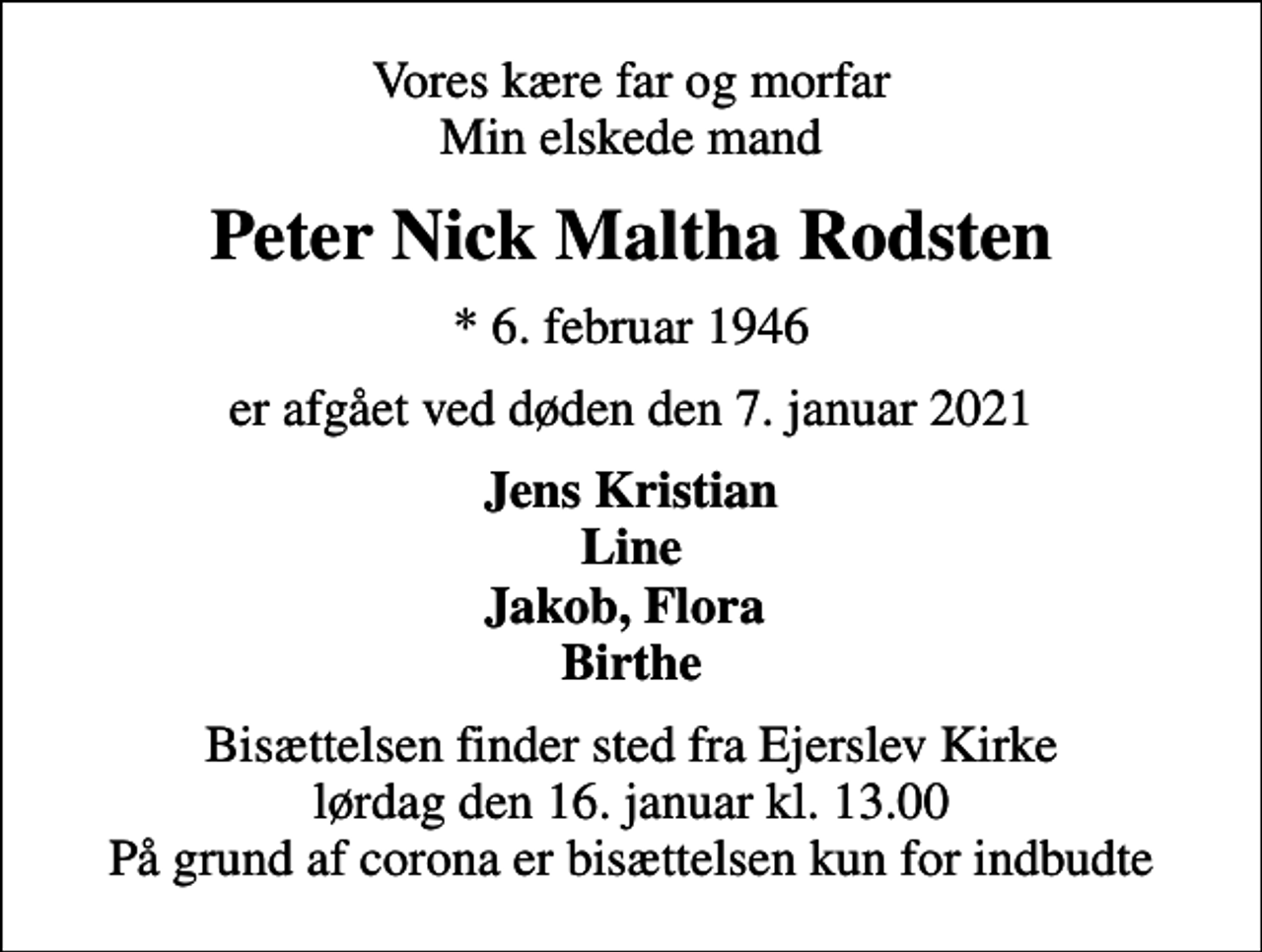 <p>Vores kære far og morfar Min elskede mand<br />Peter Nick Maltha Rodsten<br />* 6. februar 1946<br />er afgået ved døden den 7. januar 2021<br />Jens Kristian Line Jakob, Flora Birthe<br />Bisættelsen finder sted fra Ejerslev Kirke lørdag den 16. januar kl. 13.00 På grund af corona er bisættelsen kun for indbudte</p>