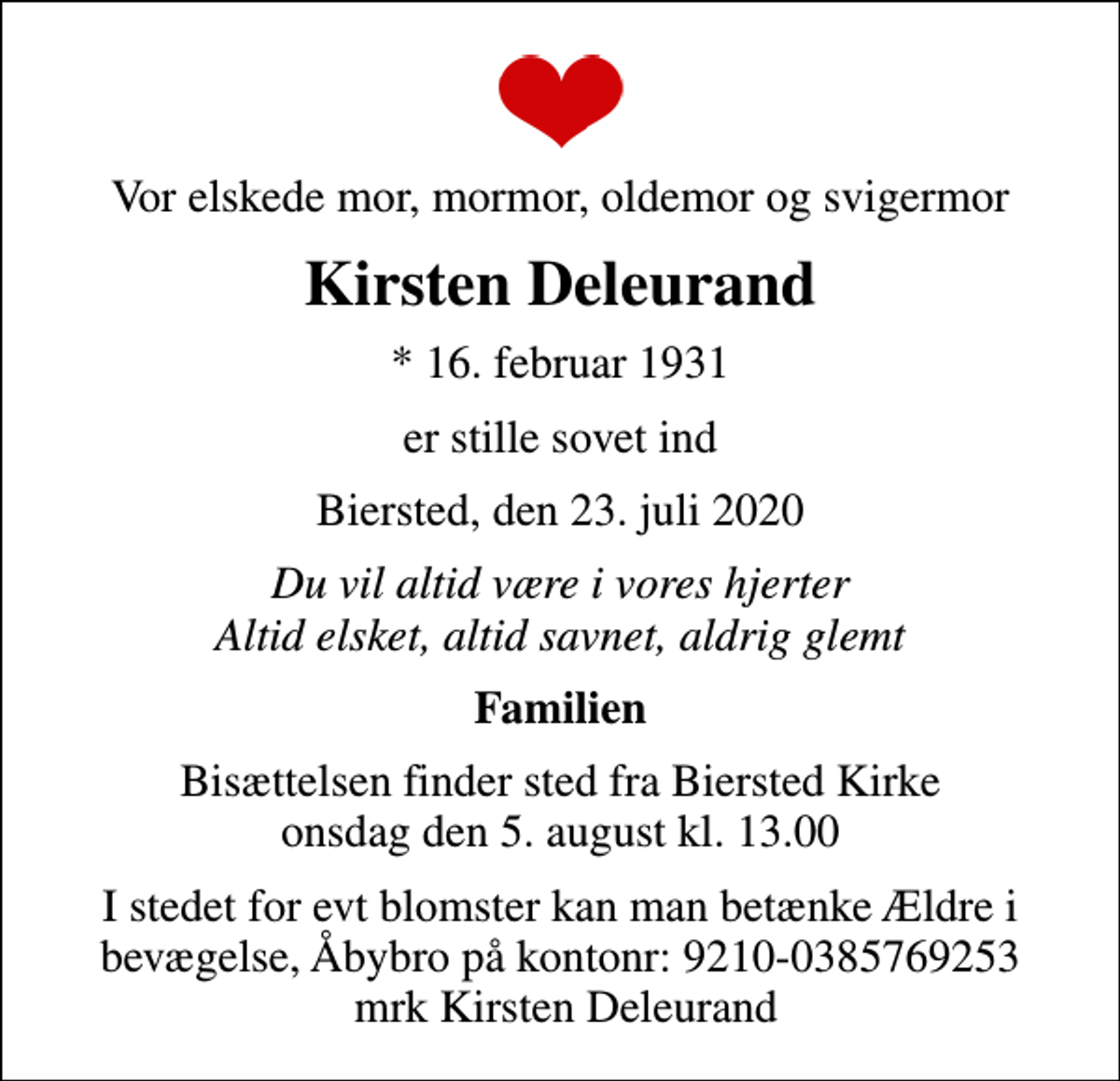 <p>Vor elskede mor, mormor, oldemor og svigermor<br />Kirsten Deleurand<br />* 16. februar 1931<br />er stille sovet ind<br />Biersted, den 23. juli 2020<br />Du vil altid være i vores hjerter Altid elsket, altid savnet, aldrig glemt<br />Familien<br />Bisættelsen finder sted fra Biersted Kirke onsdag den 5. august kl. 13.00<br />I stedet for evt blomster kan man betænke Ældre i bevægelse, Åbybro på kontonr: 9210-0385769253 mrk Kirsten Deleurand</p>