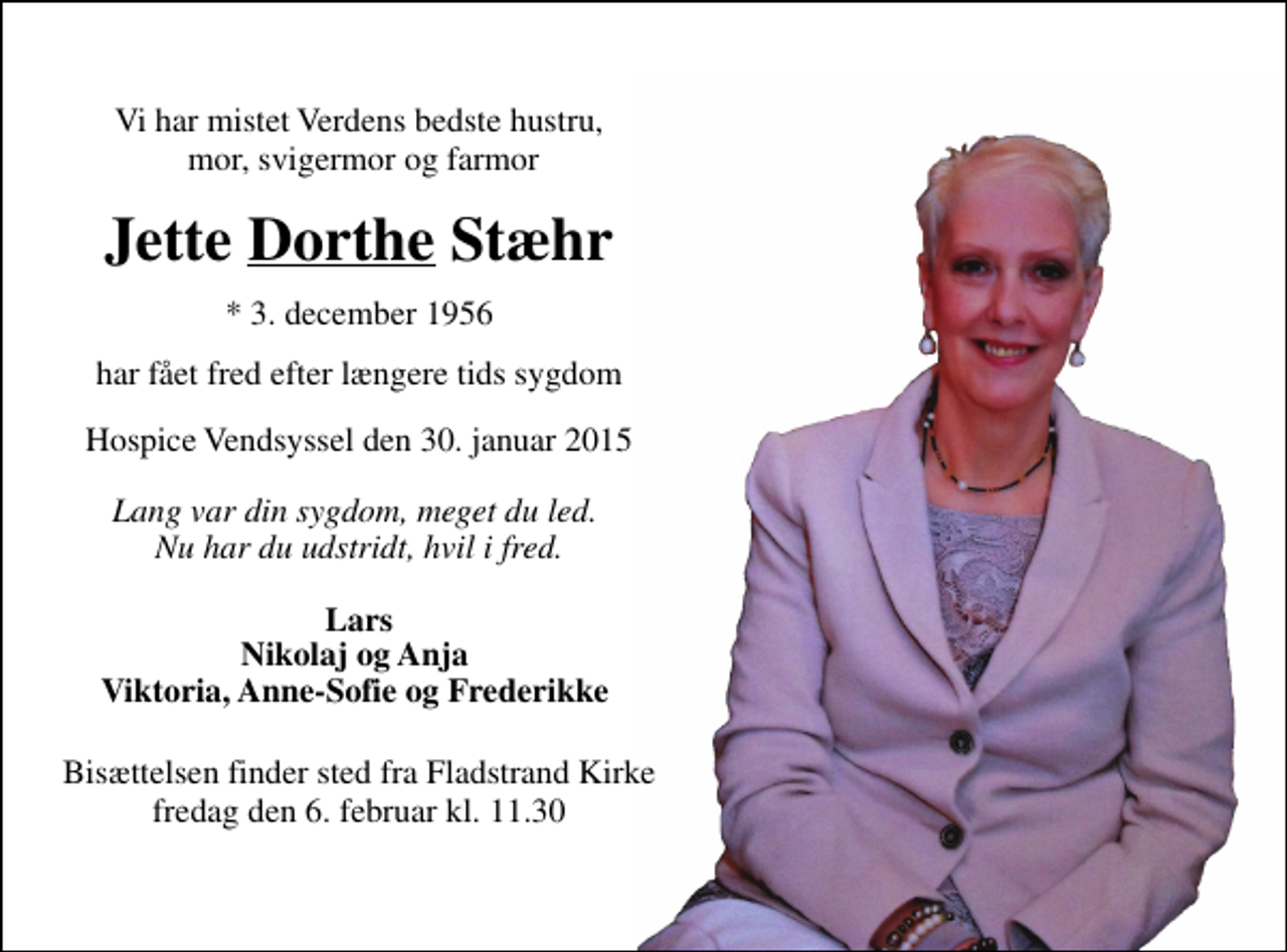<p>Vi har mistet Verdens bedste hustru, mor, svigermor og farmor<br />Jette Dorthe Stæhr<br />* 3. december 1956<br />har fået fred efter længere tids sygdom<br />Hospice Vendsyssel den 30. januar 2015<br />Lang var din sygdom, meget du led. Nu har du udstridt, hvil i fred.<br />Lars Nikolaj og Anja Viktoria, Anne-Sofie og Frederikke<br />Bisættelsen finder sted fra Fladstrand Kirke fredag den 6. februar kl. 11.30</p>