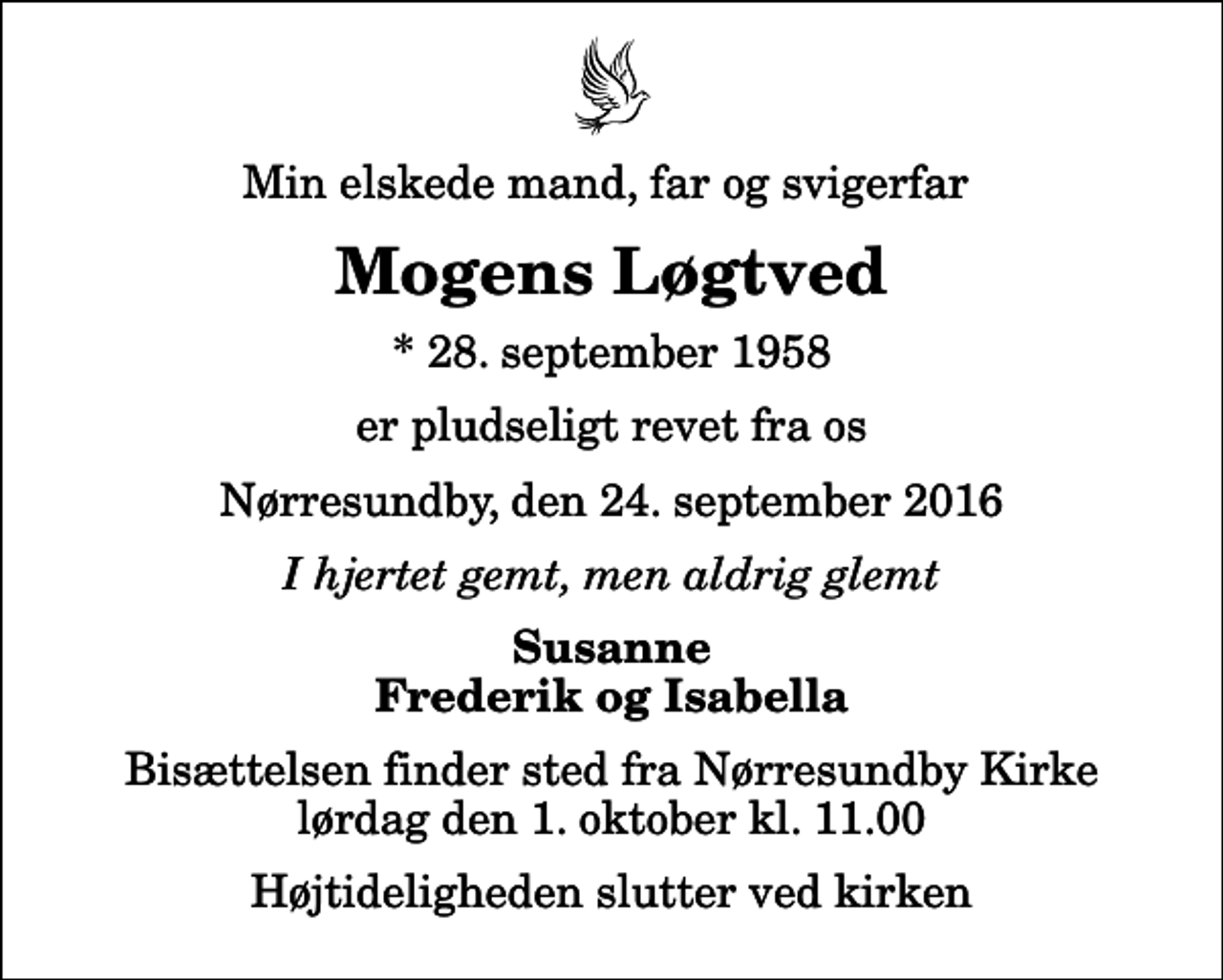 <p>Min elskede mand, far og svigerfar<br />Mogens Løgtved<br />* 28. september 1958<br />er pludseligt revet fra os<br />Nørresundby, den 24. september 2016<br />I hjertet gemt, men aldrig glemt<br />Susanne Frederik og Isabella<br />Bisættelsen finder sted fra Nørresundby Kirke lørdag den 1. oktober kl. 11.00 Højtideligheden slutter ved kirken</p>