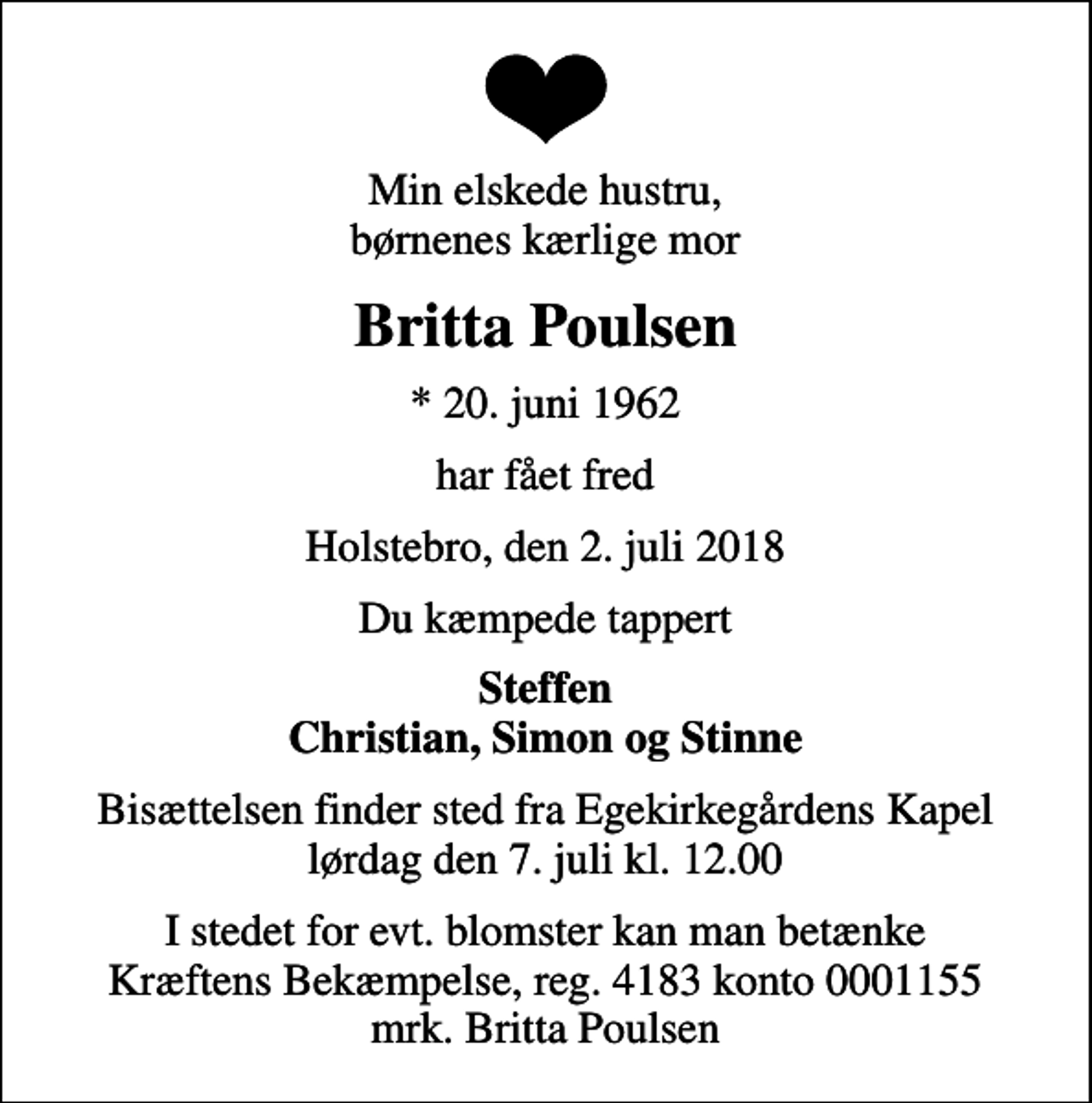 <p>Min elskede hustru, børnenes kærlige mor<br />Britta Poulsen<br />* 20. juni 1962<br />har fået fred<br />Holstebro, den 2. juli 2018<br />Du kæmpede tappert<br />Steffen Christian, Simon og Stinne<br />Bisættelsen finder sted fra Egekirkegårdens Kapel lørdag den 7. juli kl. 12.00<br />I stedet for evt. blomster kan man betænke<br />Kræftens Bekæmpelse reg.4183konto0001155mrk. Britta<br />Poulsen</p>