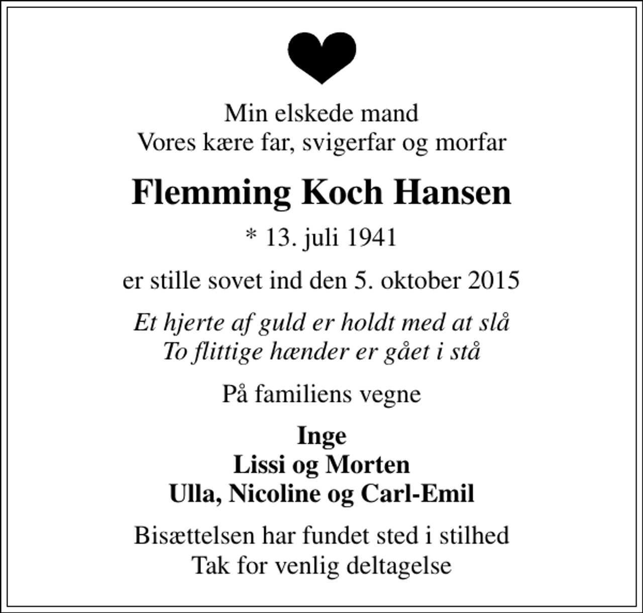 <p>Min elskede mand Vores kære far, svigerfar og morfar<br />Flemming Koch Hansen<br />* 13. juli 1941<br />er stille sovet ind den 5. oktober 2015<br />Et hjerte af guld er holdt med at slå To flittige hænder er gået i stå<br />På familiens vegne<br />Inge Lissi og Morten Ulla, Nicoline og Carl-Emil<br />Bisættelsen har fundet sted i stilhed Tak for venlig deltagelse</p>