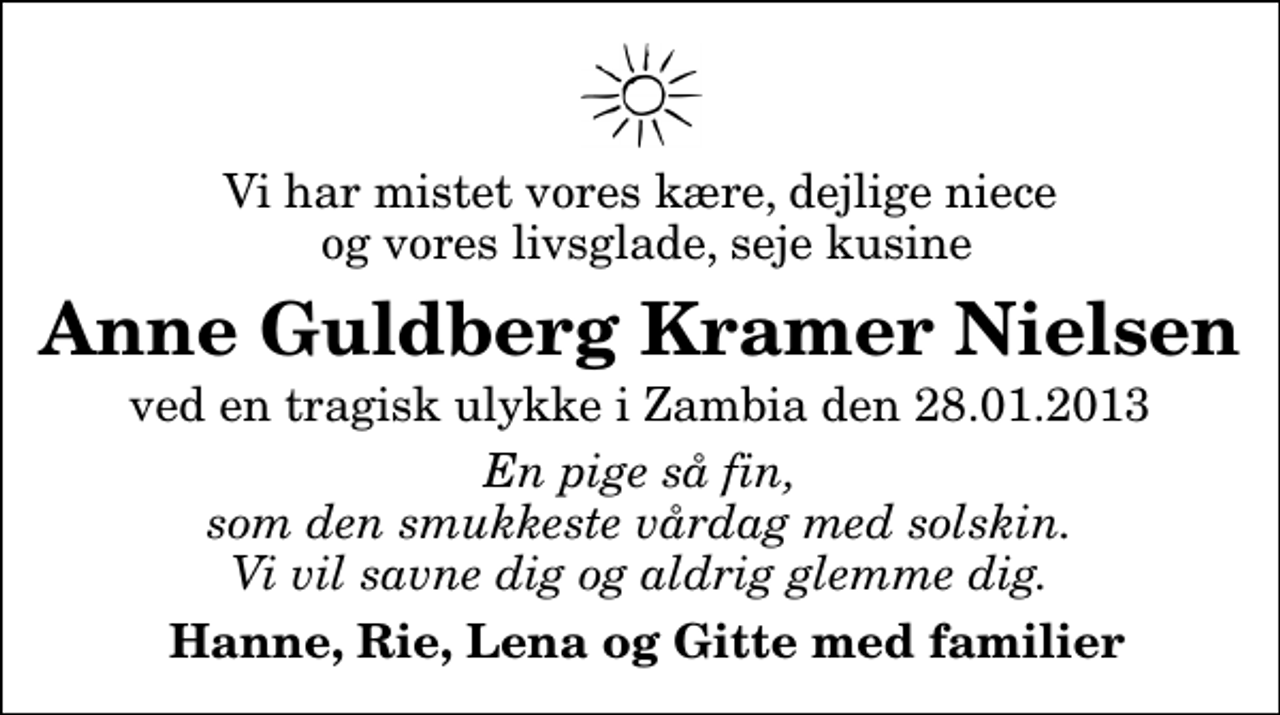 <p>Vi har mistet vores kære, dejlige niece og vores livsglade, seje kusine<br />Anne Guldberg Kramer Nielsen<br />ved en tragisk ulykke i Zambia den 28.01.2013<br />En pige så fin, som den smukkeste vårdag med solskin. Vi vil savne dig og aldrig glemme dig.<br />Hanne, Rie, Lena og Gitte med familier</p>