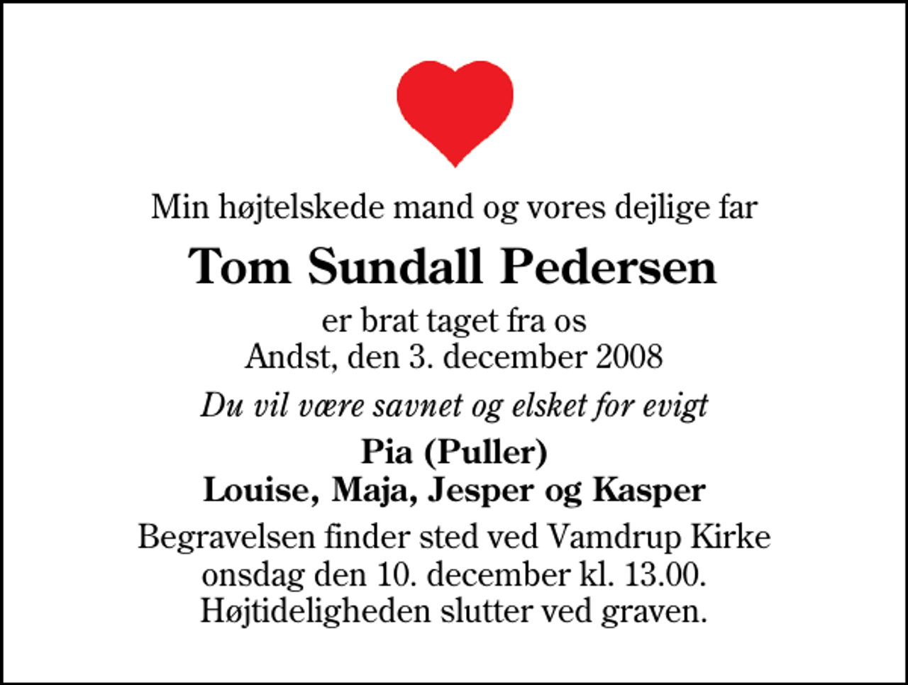 <p>Min højtelskede mand og vores dejlige far<br />Tom Sundall Pedersen<br />er brat taget fra os Andst, den 3. december 2008<br />Du vil være savnet og elsket for evigt<br />Pia (Puller) Louise, Maja, Jesper og Kasper<br />Begravelsen finder sted ved Vamdrup Kirke onsdag den 10. december kl. 13.00 Højtideligheden slutter ved graven.</p>