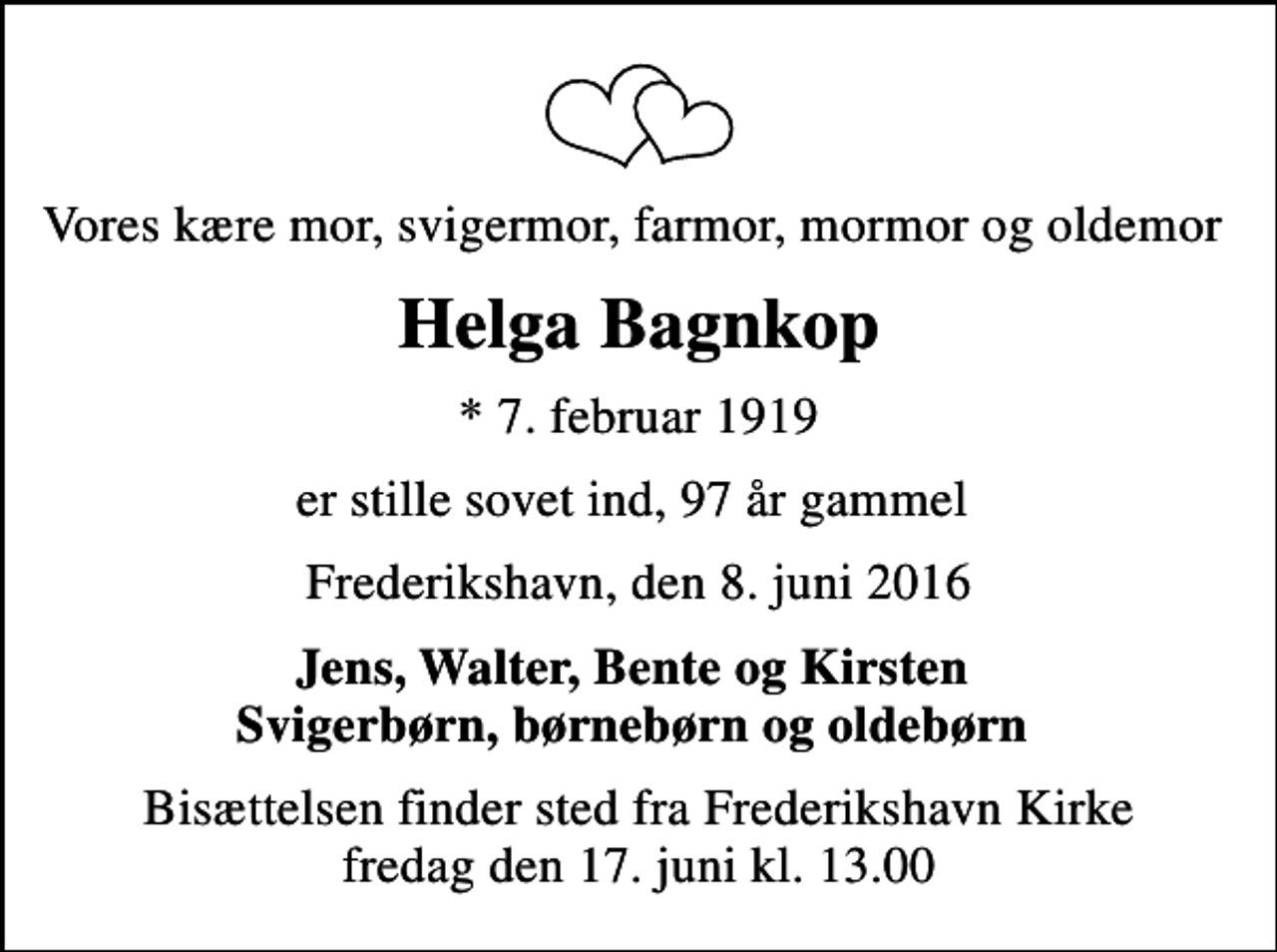 <p>Vores kære mor, svigermor, farmor, mormor og oldemor<br />Helga Bagnkop<br />* 7. februar 1919<br />er stille sovet ind, 97 år gammel<br />Frederikshavn, den 8. juni 2016<br />Jens, Walter, Bente og Kirsten Svigerbørn, børnebørn og oldebørn<br />Bisættelsen finder sted fra Frederikshavn Kirke fredag den 17. juni kl. 13.00</p>