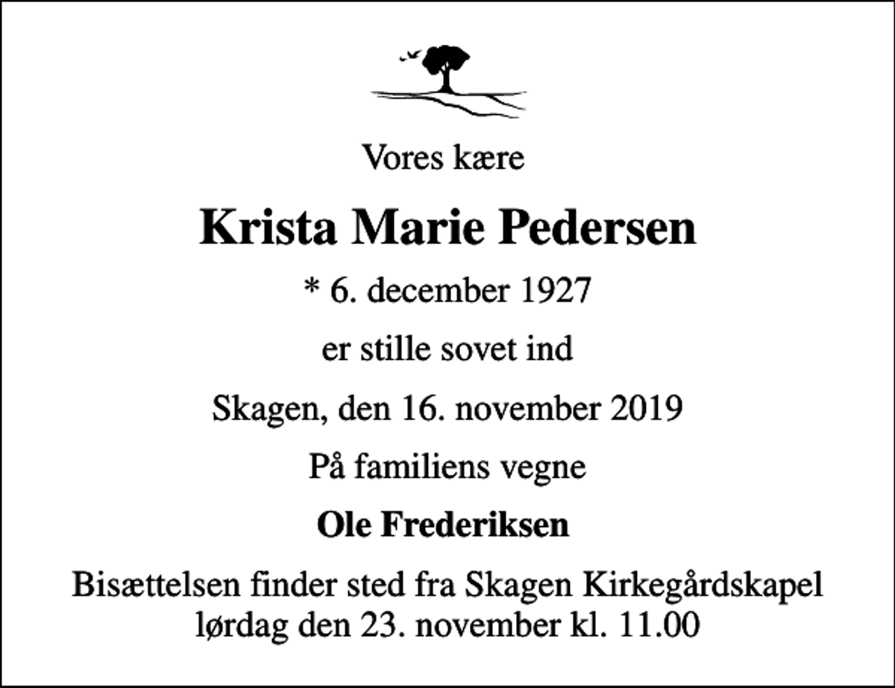 <p>Vores kære<br />Krista Marie Pedersen<br />* 6. december 1927<br />er stille sovet ind<br />Skagen, den 16. november 2019<br />På familiens vegne<br />Ole Frederiksen<br />Bisættelsen finder sted fra Skagen Kirkegårdskapel lørdag den 23. november kl. 11.00</p>