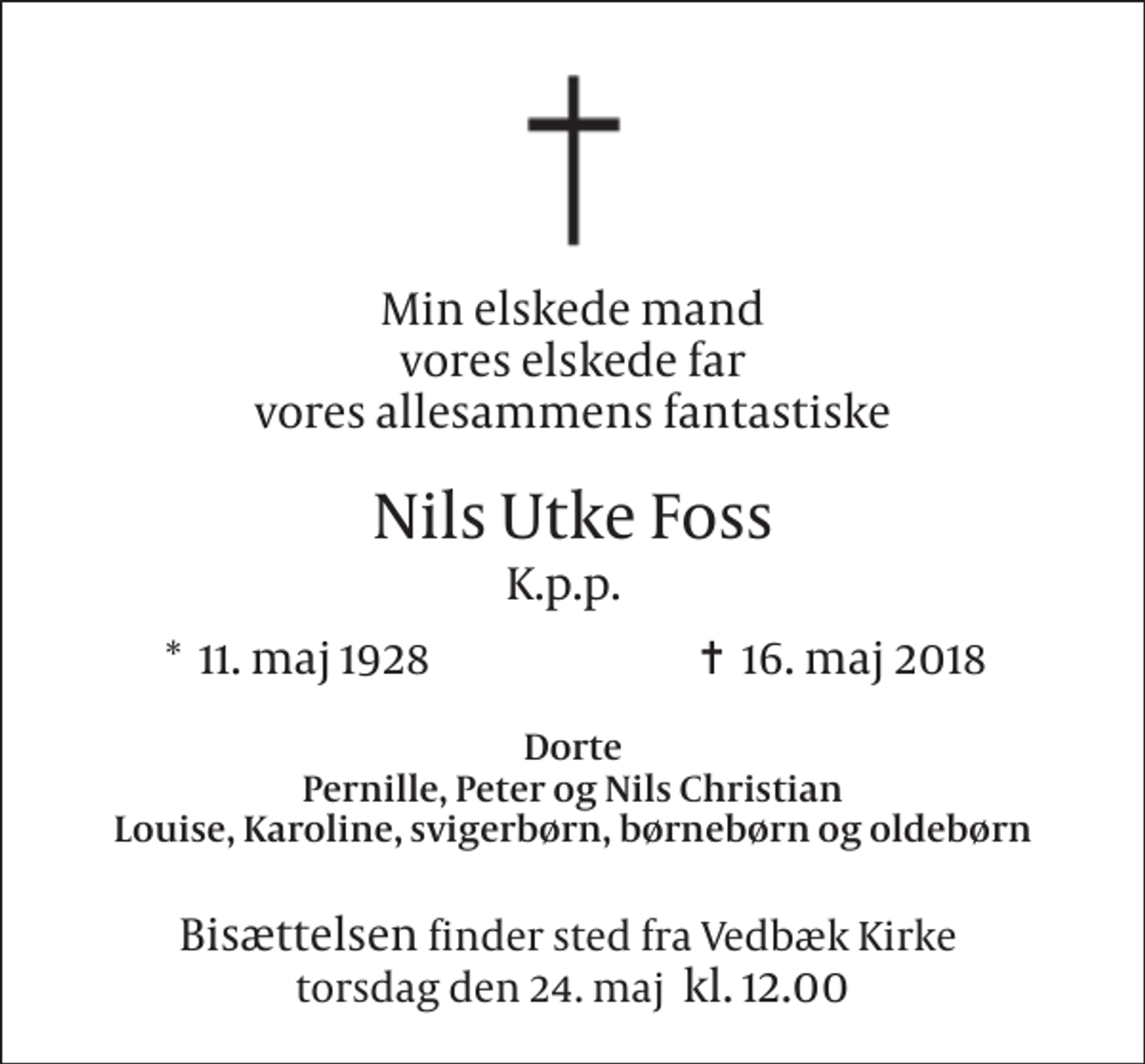 <p>Min elskede mand vores elskede far vores allesammens fantastiske<br />Nils Utke Foss<br />K.p.p.<br />*​ 11. maj 1928<br />✝​ 16. maj 2018​<br />Dorte Pernille, Peter og Nils Christian Louise, Karoline, svigerbørn, børnebørn og oldebørn<br />Bisættelsen finder sted fra Vedbæk Kirke​ torsdag den 24. maj​ kl. 12.00</p>