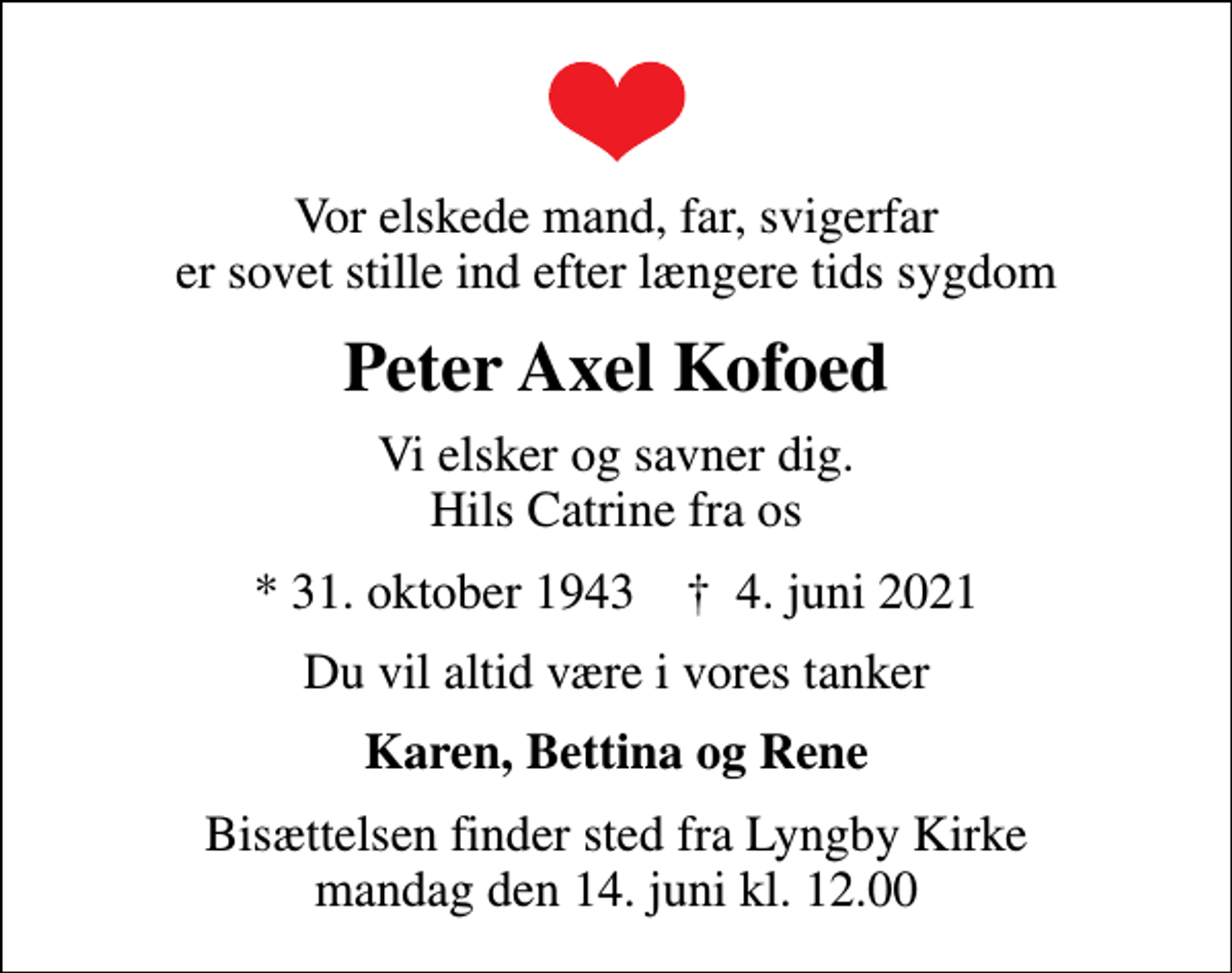<p>Vor elskede mand, far, svigerfar er sovet stille ind efter længere tids sygdom<br />Peter Axel Kofoed<br />Vi elsker og savner dig. Hils Catrine fra os<br />* 31. oktober 1943 ✝ 4. juni 2021<br />Du vil altid være i vores tanker<br />Karen, Bettina og Rene<br />Bisættelsen finder sted fra Lyngby Kirke mandag den 14. juni kl. 12.00</p>
