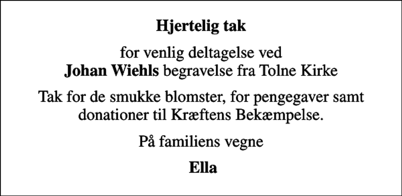 <p>Hjertelig tak<br />for venlig deltagelse ved <em>Johan Wiehls</em> begravelse fra Tolne Kirke<br />Tak for de smukke blomster, for pengegaver samt donationer til Kræftens Bekæmpelse.<br />På familiens vegne<br />Ella</p>