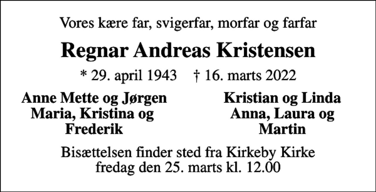 <p>Vores kære far, svigerfar, morfar og farfar<br />Regnar Andreas Kristensen<br />* 29. april 1943 ✝ 16. marts 2022<br />Anne Mette og Jørgen<br />Kristian og Linda<br />Maria, Kristina og<br />Anna, Laura og<br />Frederik<br />Martin<br />Bisættelsen finder sted fra Kirkeby Kirke fredag den 25. marts kl. 12.00</p>